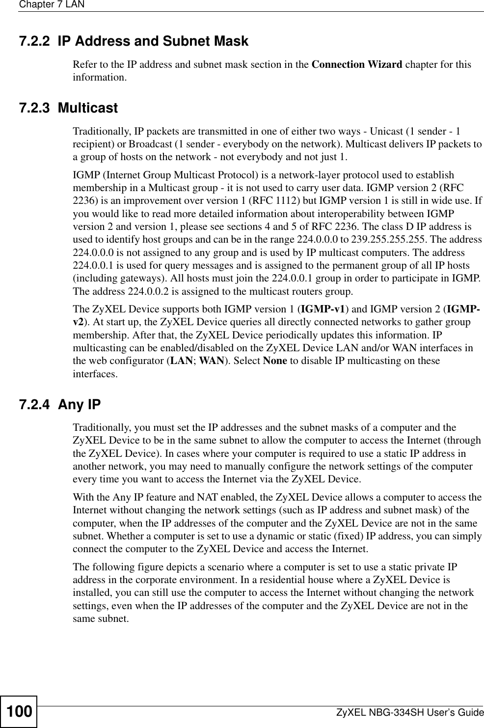 Chapter 7 LANZyXEL NBG-334SH User’s Guide1007.2.2  IP Address and Subnet MaskRefer to the IP address and subnet mask section in the Connection Wizard chapter for this information.7.2.3  MulticastTraditionally, IP packets are transmitted in one of either two ways - Unicast (1 sender - 1 recipient) or Broadcast (1 sender - everybody on the network). Multicast delivers IP packets to a group of hosts on the network - not everybody and not just 1. IGMP (Internet Group Multicast Protocol) is a network-layer protocol used to establish membership in a Multicast group - it is not used to carry user data. IGMP version 2 (RFC 2236) is an improvement over version 1 (RFC 1112) but IGMP version 1 is still in wide use. If you would like to read more detailed information about interoperability between IGMP version 2 and version 1, please see sections 4 and 5 of RFC 2236. The class D IP address is used to identify host groups and can be in the range 224.0.0.0 to 239.255.255.255. The address 224.0.0.0 is not assigned to any group and is used by IP multicast computers. The address 224.0.0.1 is used for query messages and is assigned to the permanent group of all IP hosts (including gateways). All hosts must join the 224.0.0.1 group in order to participate in IGMP. The address 224.0.0.2 is assigned to the multicast routers group. The ZyXEL Device supports both IGMP version 1 (IGMP-v1) and IGMP version 2 (IGMP-v2). At start up, the ZyXEL Device queries all directly connected networks to gather group membership. After that, the ZyXEL Device periodically updates this information. IP multicasting can be enabled/disabled on the ZyXEL Device LAN and/or WAN interfaces in the web configurator (LAN; WAN). Select None to disable IP multicasting on these interfaces.7.2.4  Any IPTraditionally, you must set the IP addresses and the subnet masks of a computer and the ZyXEL Device to be in the same subnet to allow the computer to access the Internet (through the ZyXEL Device). In cases where your computer is required to use a static IP address in another network, you may need to manually configure the network settings of the computer every time you want to access the Internet via the ZyXEL Device.With the Any IP feature and NAT enabled, the ZyXEL Device allows a computer to access the Internet without changing the network settings (such as IP address and subnet mask) of the computer, when the IP addresses of the computer and the ZyXEL Device are not in the same subnet. Whether a computer is set to use a dynamic or static (fixed) IP address, you can simply connect the computer to the ZyXEL Device and access the Internet.The following figure depicts a scenario where a computer is set to use a static private IP address in the corporate environment. In a residential house where a ZyXEL Device is installed, you can still use the computer to access the Internet without changing the network settings, even when the IP addresses of the computer and the ZyXEL Device are not in the same subnet. 