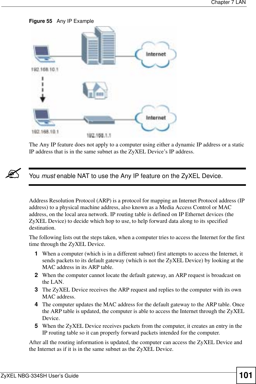  Chapter 7 LANZyXEL NBG-334SH User’s Guide 101Figure 55   Any IP ExampleThe Any IP feature does not apply to a computer using either a dynamic IP address or a static IP address that is in the same subnet as the ZyXEL Device’s IP address.&quot;You must enable NAT to use the Any IP feature on the ZyXEL Device. Address Resolution Protocol (ARP) is a protocol for mapping an Internet Protocol address (IP address) to a physical machine address, also known as a Media Access Control or MAC address, on the local area network. IP routing table is defined on IP Ethernet devices (the ZyXEL Device) to decide which hop to use, to help forward data along to its specified destination.The following lists out the steps taken, when a computer tries to access the Internet for the first time through the ZyXEL Device.1When a computer (which is in a different subnet) first attempts to access the Internet, it sends packets to its default gateway (which is not the ZyXEL Device) by looking at the MAC address in its ARP table. 2When the computer cannot locate the default gateway, an ARP request is broadcast on the LAN. 3The ZyXEL Device receives the ARP request and replies to the computer with its own MAC address. 4The computer updates the MAC address for the default gateway to the ARP table. Once the ARP table is updated, the computer is able to access the Internet through the ZyXEL Device.5When the ZyXEL Device receives packets from the computer, it creates an entry in the IP routing table so it can properly forward packets intended for the computer. After all the routing information is updated, the computer can access the ZyXEL Device and the Internet as if it is in the same subnet as the ZyXEL Device. 