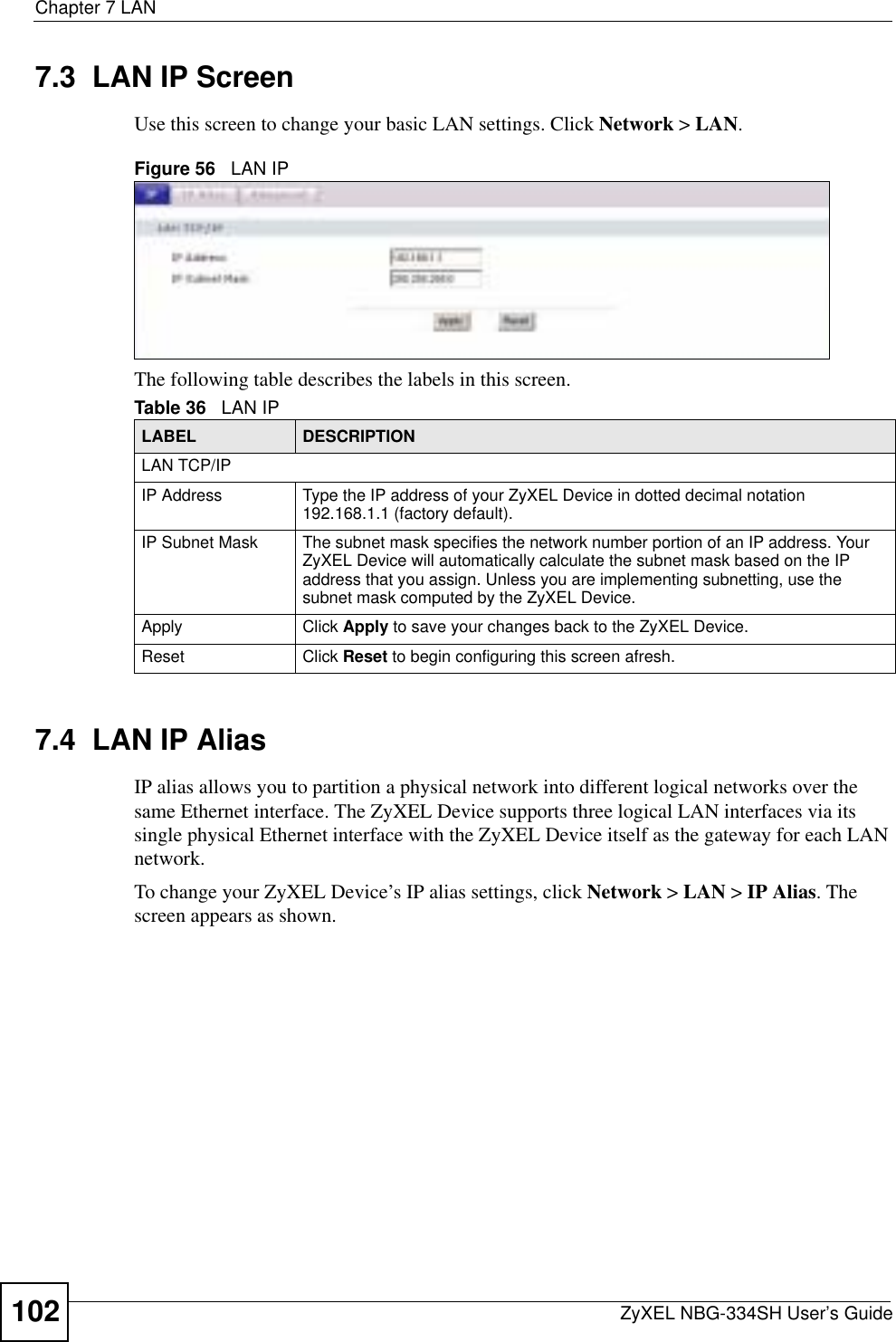 Chapter 7 LANZyXEL NBG-334SH User’s Guide1027.3  LAN IP ScreenUse this screen to change your basic LAN settings. Click Network &gt; LAN.Figure 56   LAN IPThe following table describes the labels in this screen.7.4  LAN IP Alias IP alias allows you to partition a physical network into different logical networks over the same Ethernet interface. The ZyXEL Device supports three logical LAN interfaces via its single physical Ethernet interface with the ZyXEL Device itself as the gateway for each LAN network.To change your ZyXEL Device’s IP alias settings, click Network &gt; LAN &gt; IP Alias. The screen appears as shown.Table 36   LAN IPLABEL DESCRIPTIONLAN TCP/IPIP Address Type the IP address of your ZyXEL Device in dotted decimal notation 192.168.1.1 (factory default).IP Subnet Mask The subnet mask specifies the network number portion of an IP address. Your ZyXEL Device will automatically calculate the subnet mask based on the IP address that you assign. Unless you are implementing subnetting, use the subnet mask computed by the ZyXEL Device.Apply Click Apply to save your changes back to the ZyXEL Device.Reset Click Reset to begin configuring this screen afresh.