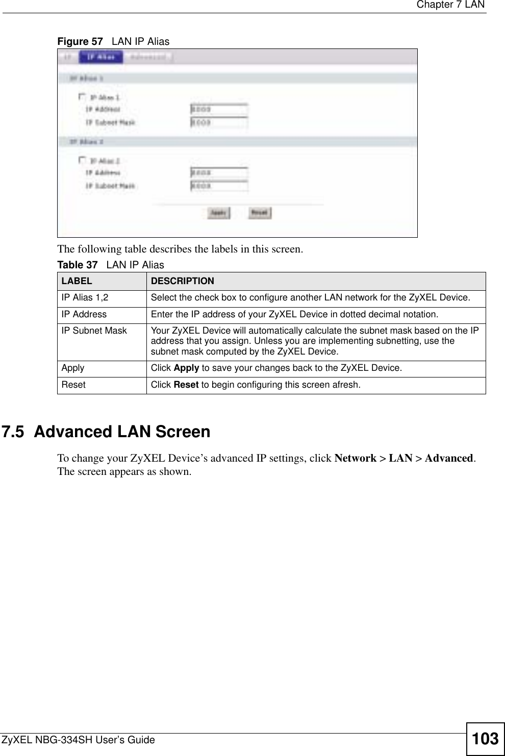  Chapter 7 LANZyXEL NBG-334SH User’s Guide 103Figure 57   LAN IP AliasThe following table describes the labels in this screen.7.5  Advanced LAN ScreenTo change your ZyXEL Device’s advanced IP settings, click Network &gt; LAN &gt; Advanced.The screen appears as shown.Table 37   LAN IP AliasLABEL DESCRIPTIONIP Alias 1,2 Select the check box to configure another LAN network for the ZyXEL Device.IP Address Enter the IP address of your ZyXEL Device in dotted decimal notation. IP Subnet Mask Your ZyXEL Device will automatically calculate the subnet mask based on the IP address that you assign. Unless you are implementing subnetting, use the subnet mask computed by the ZyXEL Device.Apply Click Apply to save your changes back to the ZyXEL Device.Reset Click Reset to begin configuring this screen afresh.