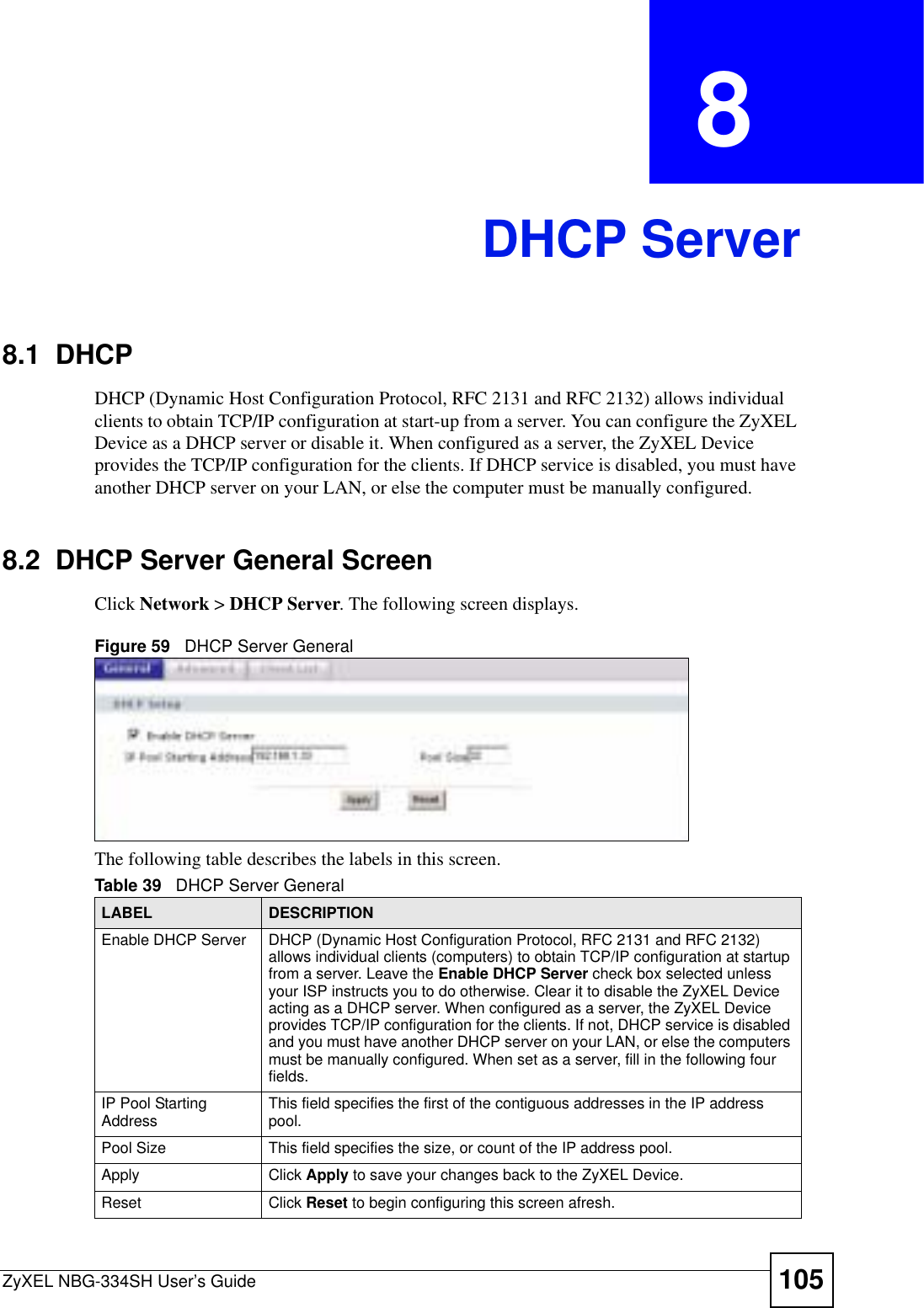 ZyXEL NBG-334SH User’s Guide 105CHAPTER  8 DHCP Server8.1  DHCPDHCP (Dynamic Host Configuration Protocol, RFC 2131 and RFC 2132) allows individual clients to obtain TCP/IP configuration at start-up from a server. You can configure the ZyXEL Device as a DHCP server or disable it. When configured as a server, the ZyXEL Device provides the TCP/IP configuration for the clients. If DHCP service is disabled, you must have another DHCP server on your LAN, or else the computer must be manually configured.8.2  DHCP Server General ScreenClick Network &gt; DHCP Server. The following screen displays.Figure 59   DHCP Server GeneralThe following table describes the labels in this screen.Table 39   DHCP Server GeneralLABEL DESCRIPTIONEnable DHCP Server DHCP (Dynamic Host Configuration Protocol, RFC 2131 and RFC 2132) allows individual clients (computers) to obtain TCP/IP configuration at startup from a server. Leave the Enable DHCP Server check box selected unless your ISP instructs you to do otherwise. Clear it to disable the ZyXEL Device acting as a DHCP server. When configured as a server, the ZyXEL Device provides TCP/IP configuration for the clients. If not, DHCP service is disabled and you must have another DHCP server on your LAN, or else the computers must be manually configured. When set as a server, fill in the following four fields.IP Pool Starting Address This field specifies the first of the contiguous addresses in the IP address pool.Pool Size This field specifies the size, or count of the IP address pool.Apply Click Apply to save your changes back to the ZyXEL Device.Reset Click Reset to begin configuring this screen afresh.