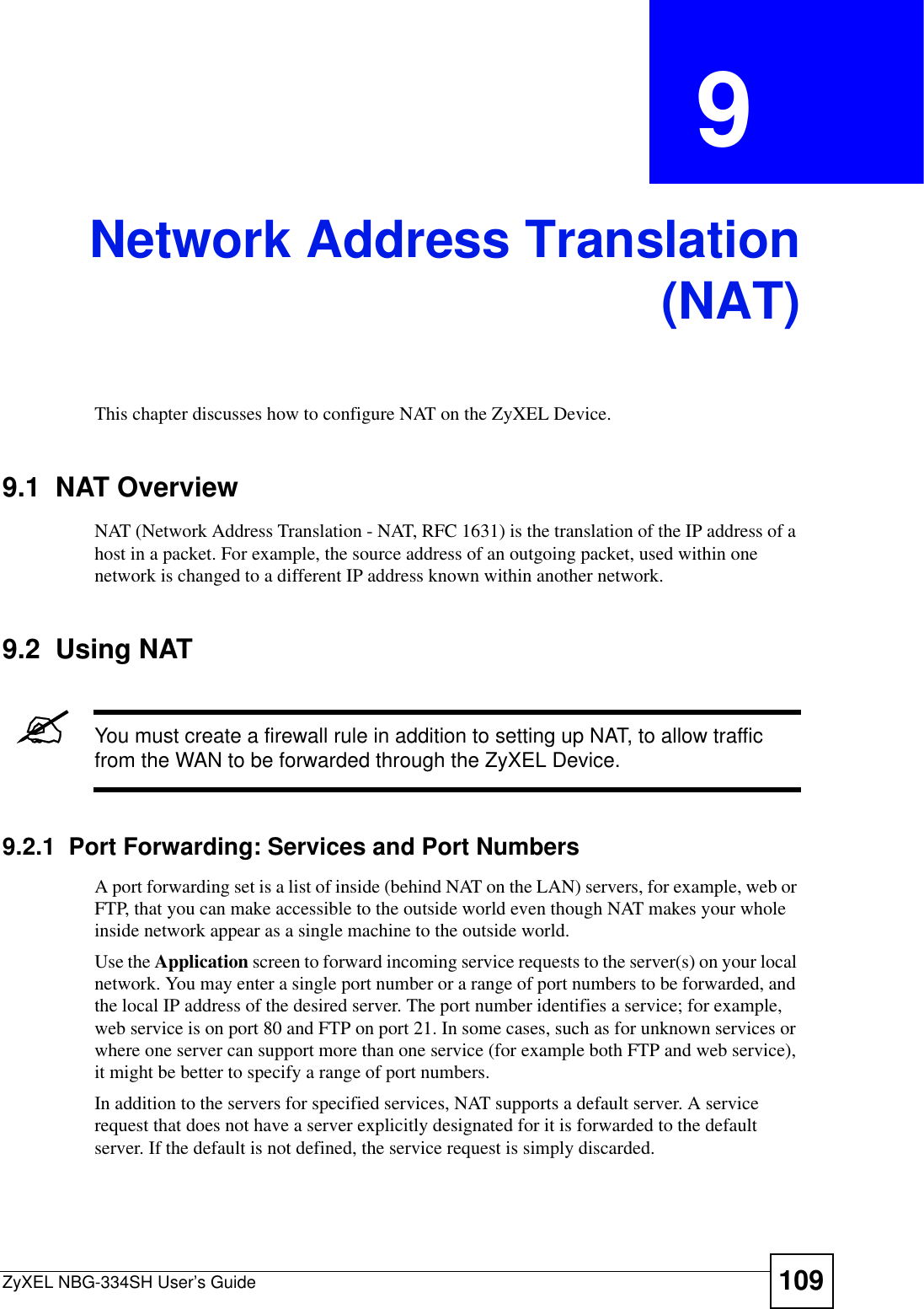 ZyXEL NBG-334SH User’s Guide 109CHAPTER  9 Network Address Translation(NAT)This chapter discusses how to configure NAT on the ZyXEL Device.9.1  NAT Overview   NAT (Network Address Translation - NAT, RFC 1631) is the translation of the IP address of a host in a packet. For example, the source address of an outgoing packet, used within one network is changed to a different IP address known within another network.9.2  Using NAT&quot;You must create a firewall rule in addition to setting up NAT, to allow traffic from the WAN to be forwarded through the ZyXEL Device.9.2.1  Port Forwarding: Services and Port NumbersA port forwarding set is a list of inside (behind NAT on the LAN) servers, for example, web or FTP, that you can make accessible to the outside world even though NAT makes your whole inside network appear as a single machine to the outside world. Use the Application screen to forward incoming service requests to the server(s) on your local network. You may enter a single port number or a range of port numbers to be forwarded, and the local IP address of the desired server. The port number identifies a service; for example, web service is on port 80 and FTP on port 21. In some cases, such as for unknown services or where one server can support more than one service (for example both FTP and web service), it might be better to specify a range of port numbers.In addition to the servers for specified services, NAT supports a default server. A service request that does not have a server explicitly designated for it is forwarded to the default server. If the default is not defined, the service request is simply discarded.