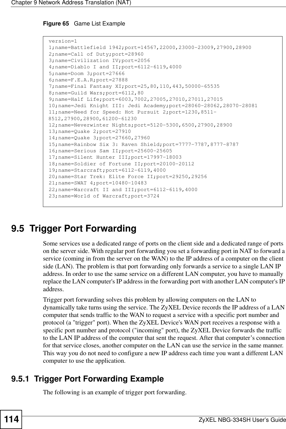 Chapter 9 Network Address Translation (NAT)ZyXEL NBG-334SH User’s Guide114Figure 65   Game List Example9.5  Trigger Port Forwarding  Some services use a dedicated range of ports on the client side and a dedicated range of ports on the server side. With regular port forwarding you set a forwarding port in NAT to forward a service (coming in from the server on the WAN) to the IP address of a computer on the client side (LAN). The problem is that port forwarding only forwards a service to a single LAN IP address. In order to use the same service on a different LAN computer, you have to manually replace the LAN computer&apos;s IP address in the forwarding port with another LAN computer&apos;s IP address. Trigger port forwarding solves this problem by allowing computers on the LAN to dynamically take turns using the service. The ZyXEL Device records the IP address of a LAN computer that sends traffic to the WAN to request a service with a specific port number and protocol (a &quot;trigger&quot; port). When the ZyXEL Device&apos;s WAN port receives a response with a specific port number and protocol (&quot;incoming&quot; port), the ZyXEL Device forwards the traffic to the LAN IP address of the computer that sent the request. After that computer’s connection for that service closes, another computer on the LAN can use the service in the same manner. This way you do not need to configure a new IP address each time you want a different LAN computer to use the application.9.5.1  Trigger Port Forwarding ExampleThe following is an example of trigger port forwarding.version=11;name=Battlefield 1942;port=14567,22000,23000-23009,27900,289002;name=Call of Duty;port=289603;name=Civilization IV;port=20564;name=Diablo I and II;port=6112-6119,40005;name=Doom 3;port=276666;name=F.E.A.R;port=278887;name=Final Fantasy XI;port=25,80,110,443,50000-655358;name=Guild Wars;port=6112,809;name=Half Life;port=6003,7002,27005,27010,27011,2701510;name=Jedi Knight III: Jedi Academy;port=28060-28062,28070-2808111;name=Need for Speed: Hot Pursuit 2;port=1230,8511-8512,27900,28900,61200-6123012;name=Neverwinter Nights;port=5120-5300,6500,27900,2890013;name=Quake 2;port=2791014;name=Quake 3;port=27660,2796015;name=Rainbow Six 3: Raven Shield;port=7777-7787,8777-878716;name=Serious Sam II;port=25600-2560517;name=Silent Hunter III;port=17997-1800318;name=Soldier of Fortune II;port=20100-2011219;name=Starcraft;port=6112-6119,400020;name=Star Trek: Elite Force II;port=29250,2925621;name=SWAT 4;port=10480-1048322;name=Warcraft II and III;port=6112-6119,400023;name=World of Warcraft;port=3724