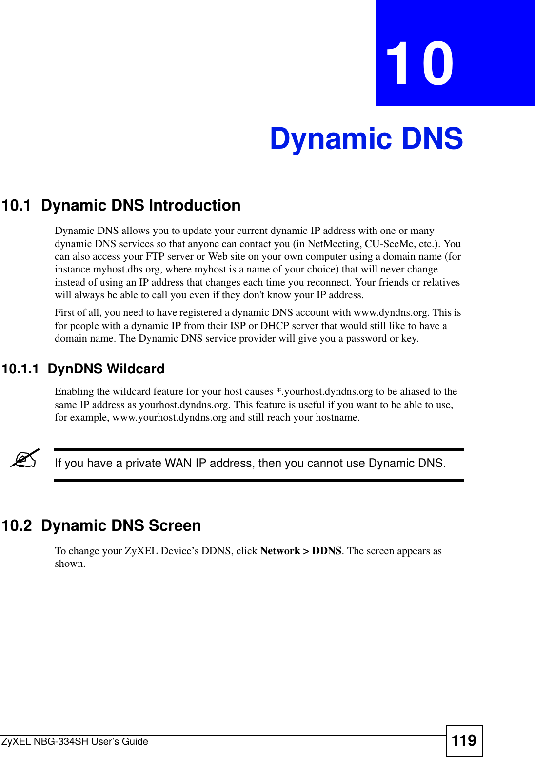 ZyXEL NBG-334SH User’s Guide 119CHAPTER 10Dynamic DNS10.1  Dynamic DNS Introduction Dynamic DNS allows you to update your current dynamic IP address with one or many dynamic DNS services so that anyone can contact you (in NetMeeting, CU-SeeMe, etc.). You can also access your FTP server or Web site on your own computer using a domain name (for instance myhost.dhs.org, where myhost is a name of your choice) that will never change instead of using an IP address that changes each time you reconnect. Your friends or relatives will always be able to call you even if they don&apos;t know your IP address.First of all, you need to have registered a dynamic DNS account with www.dyndns.org. This is for people with a dynamic IP from their ISP or DHCP server that would still like to have a domain name. The Dynamic DNS service provider will give you a password or key.10.1.1  DynDNS WildcardEnabling the wildcard feature for your host causes *.yourhost.dyndns.org to be aliased to the same IP address as yourhost.dyndns.org. This feature is useful if you want to be able to use, for example, www.yourhost.dyndns.org and still reach your hostname.&quot;If you have a private WAN IP address, then you cannot use Dynamic DNS.10.2  Dynamic DNS ScreenTo change your ZyXEL Device’s DDNS, click Network &gt; DDNS. The screen appears as shown.