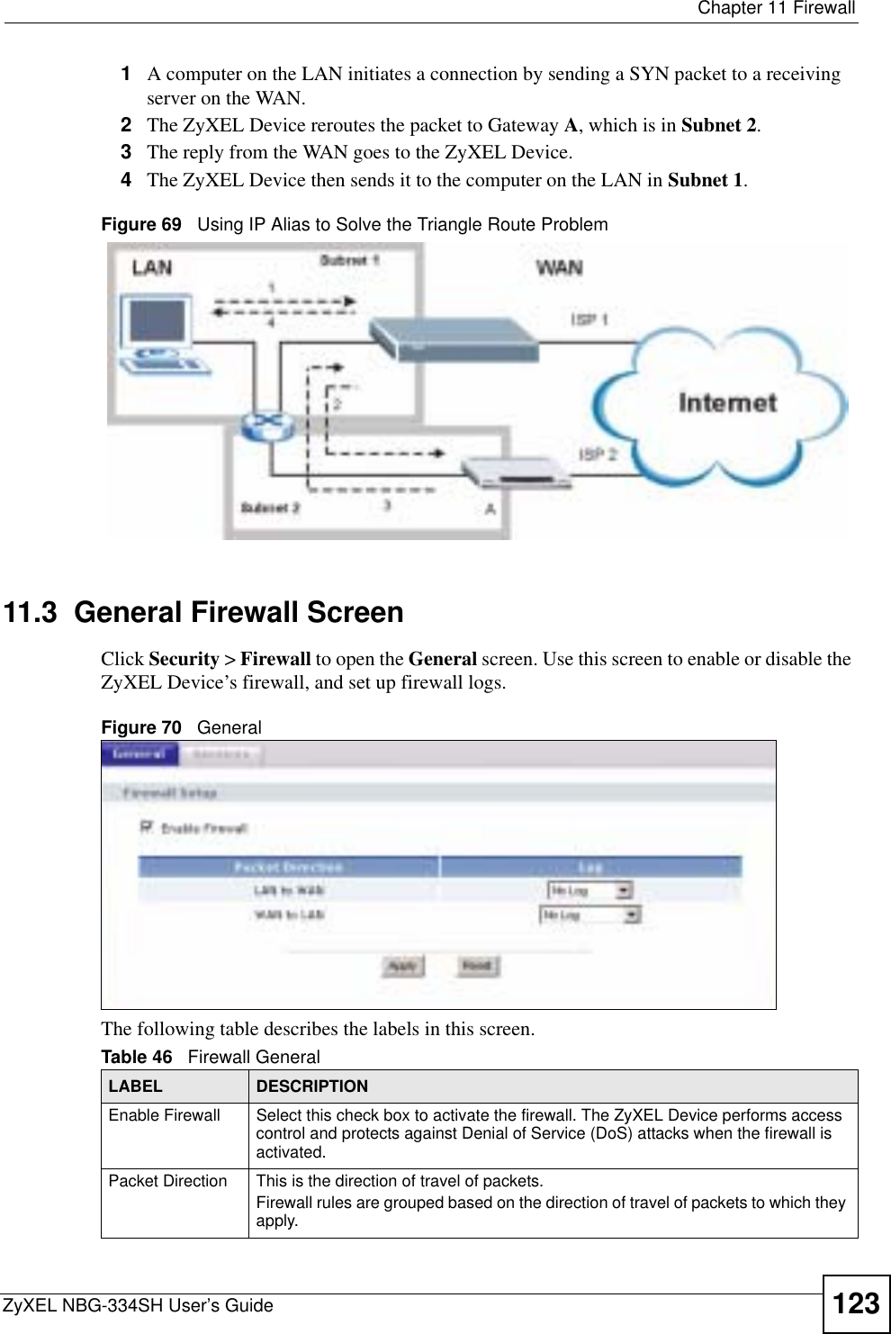  Chapter 11 FirewallZyXEL NBG-334SH User’s Guide 1231A computer on the LAN initiates a connection by sending a SYN packet to a receiving server on the WAN.2The ZyXEL Device reroutes the packet to Gateway A, which is in Subnet 2.3The reply from the WAN goes to the ZyXEL Device. 4The ZyXEL Device then sends it to the computer on the LAN in Subnet 1.Figure 69   Using IP Alias to Solve the Triangle Route Problem11.3  General Firewall Screen   Click Security &gt; Firewall to open the General screen. Use this screen to enable or disable the ZyXEL Device’s firewall, and set up firewall logs. Figure 70   GeneralThe following table describes the labels in this screen.Table 46   Firewall GeneralLABEL DESCRIPTIONEnable Firewall Select this check box to activate the firewall. The ZyXEL Device performs access control and protects against Denial of Service (DoS) attacks when the firewall is activated.Packet Direction This is the direction of travel of packets.Firewall rules are grouped based on the direction of travel of packets to which they apply. 