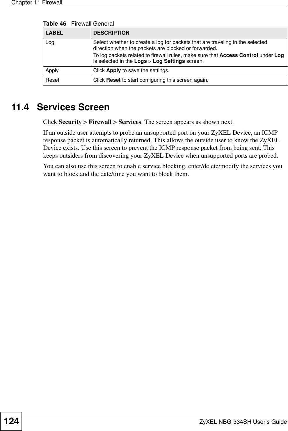 Chapter 11 FirewallZyXEL NBG-334SH User’s Guide12411.4   Services ScreenClick Security &gt; Firewall &gt; Services. The screen appears as shown next. If an outside user attempts to probe an unsupported port on your ZyXEL Device, an ICMP response packet is automatically returned. This allows the outside user to know the ZyXEL Device exists. Use this screen to prevent the ICMP response packet from being sent. This keeps outsiders from discovering your ZyXEL Device when unsupported ports are probed.You can also use this screen to enable service blocking, enter/delete/modify the services you want to block and the date/time you want to block them.Log Select whether to create a log for packets that are traveling in the selected direction when the packets are blocked or forwarded.To log packets related to firewall rules, make sure that Access Control under Logis selected in the Logs &gt; Log Settings screen. Apply Click Apply to save the settings. Reset Click Reset to start configuring this screen again. Table 46   Firewall GeneralLABEL DESCRIPTION