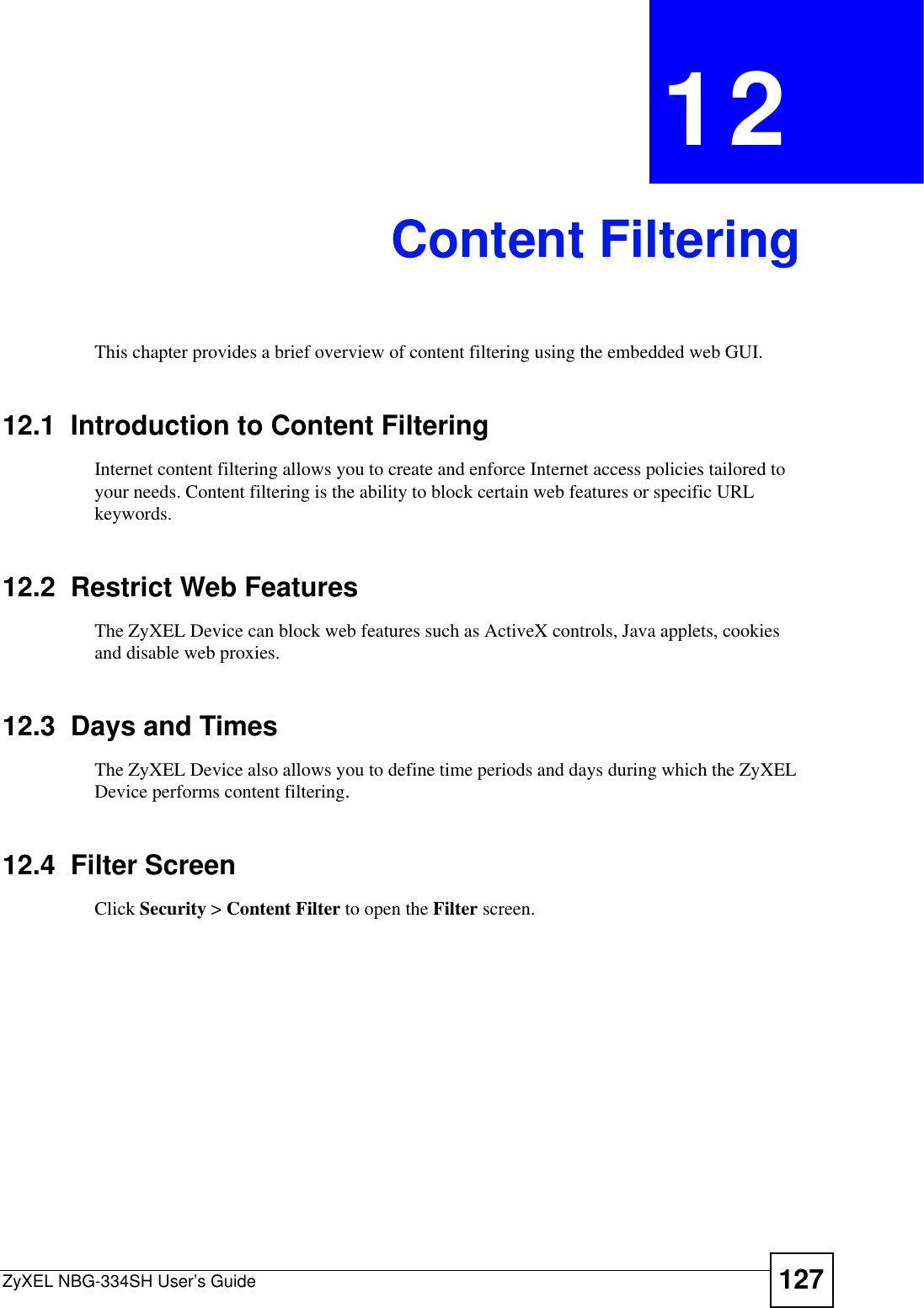 ZyXEL NBG-334SH User’s Guide 127CHAPTER 12Content FilteringThis chapter provides a brief overview of content filtering using the embedded web GUI.12.1  Introduction to Content FilteringInternet content filtering allows you to create and enforce Internet access policies tailored to your needs. Content filtering is the ability to block certain web features or specific URL keywords.12.2  Restrict Web FeaturesThe ZyXEL Device can block web features such as ActiveX controls, Java applets, cookies and disable web proxies. 12.3  Days and TimesThe ZyXEL Device also allows you to define time periods and days during which the ZyXEL Device performs content filtering.12.4  Filter ScreenClick Security &gt; Content Filter to open the Filter screen. 