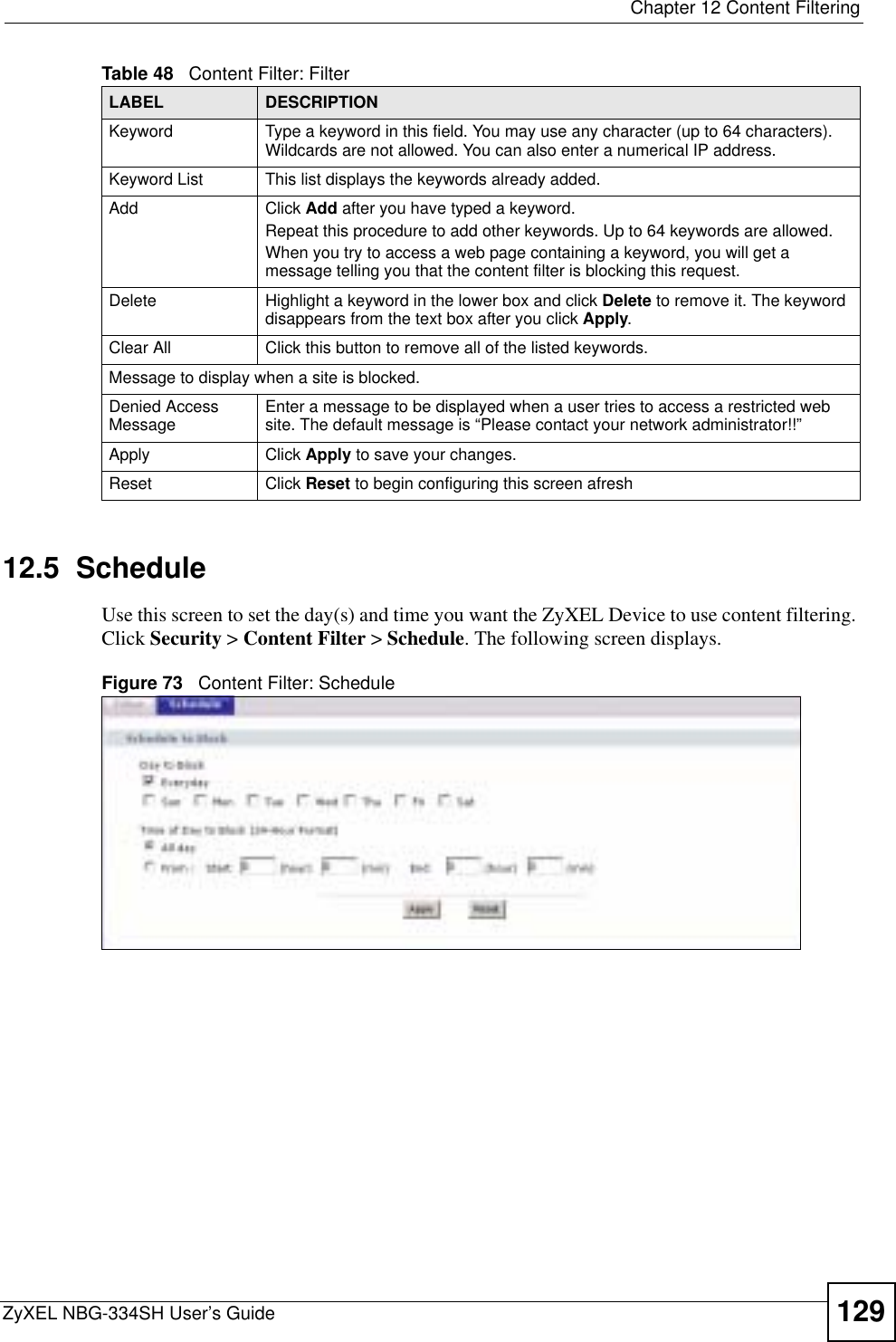  Chapter 12 Content FilteringZyXEL NBG-334SH User’s Guide 12912.5  ScheduleUse this screen to set the day(s) and time you want the ZyXEL Device to use content filtering. Click Security &gt; Content Filter &gt; Schedule. The following screen displays.Figure 73   Content Filter: ScheduleKeyword Type a keyword in this field. You may use any character (up to 64 characters). Wildcards are not allowed. You can also enter a numerical IP address.Keyword List This list displays the keywords already added. Add  Click Add after you have typed a keyword. Repeat this procedure to add other keywords. Up to 64 keywords are allowed.When you try to access a web page containing a keyword, you will get a message telling you that the content filter is blocking this request.Delete Highlight a keyword in the lower box and click Delete to remove it. The keyword disappears from the text box after you click Apply.Clear All Click this button to remove all of the listed keywords.Message to display when a site is blocked.Denied Access Message Enter a message to be displayed when a user tries to access a restricted web site. The default message is “Please contact your network administrator!!”Apply Click Apply to save your changes.Reset Click Reset to begin configuring this screen afreshTable 48   Content Filter: FilterLABEL DESCRIPTION