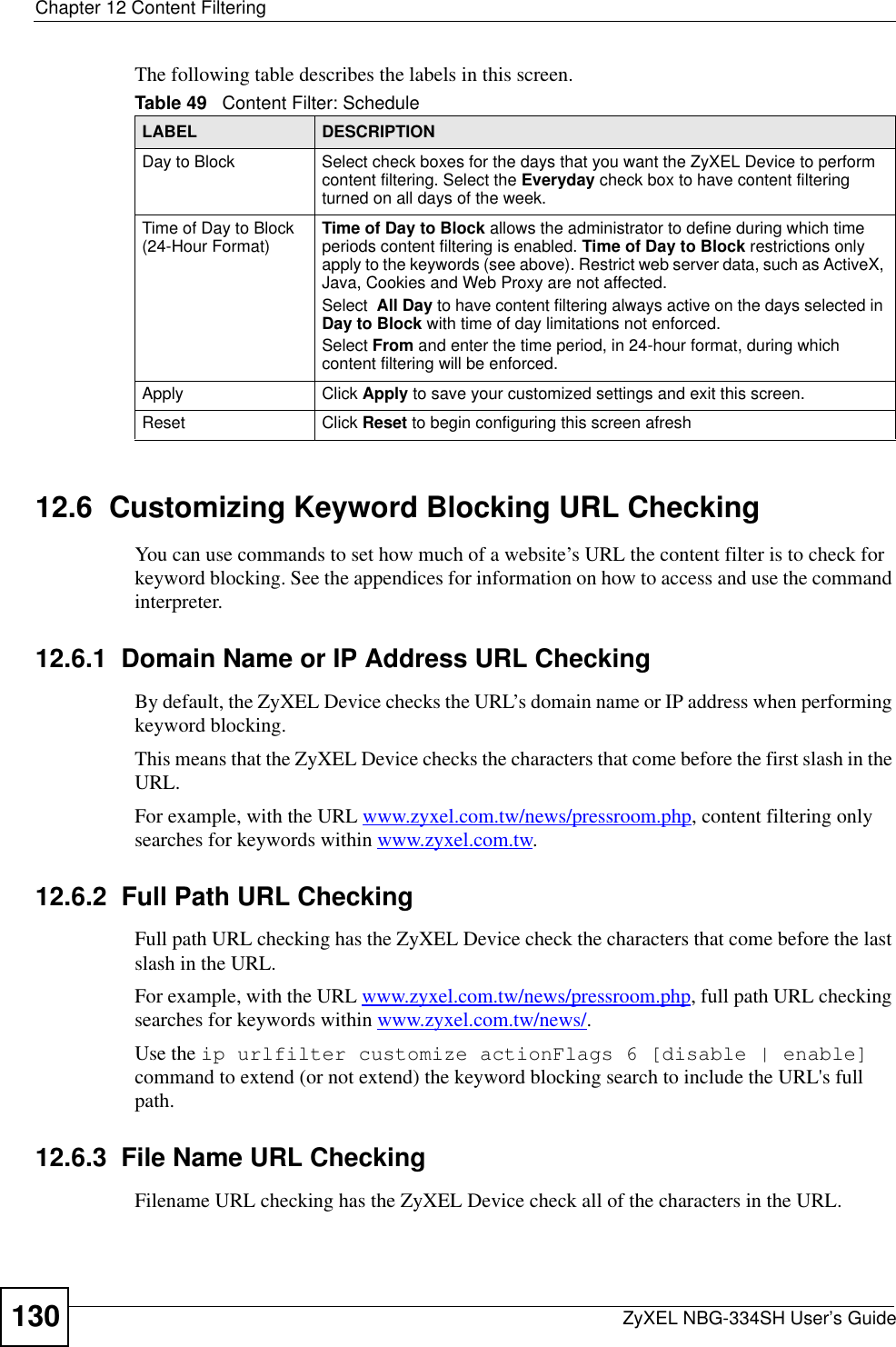 Chapter 12 Content FilteringZyXEL NBG-334SH User’s Guide130The following table describes the labels in this screen.12.6  Customizing Keyword Blocking URL CheckingYou can use commands to set how much of a website’s URL the content filter is to check for keyword blocking. See the appendices for information on how to access and use the command interpreter.12.6.1  Domain Name or IP Address URL CheckingBy default, the ZyXEL Device checks the URL’s domain name or IP address when performing keyword blocking.This means that the ZyXEL Device checks the characters that come before the first slash in the URL.For example, with the URL www.zyxel.com.tw/news/pressroom.php, content filtering only searches for keywords within www.zyxel.com.tw.12.6.2  Full Path URL CheckingFull path URL checking has the ZyXEL Device check the characters that come before the last slash in the URL.For example, with the URL www.zyxel.com.tw/news/pressroom.php, full path URL checking searches for keywords within www.zyxel.com.tw/news/.Use the ip urlfilter customize actionFlags 6 [disable | enable]command to extend (or not extend) the keyword blocking search to include the URL&apos;s full path.12.6.3  File Name URL CheckingFilename URL checking has the ZyXEL Device check all of the characters in the URL.Table 49   Content Filter: ScheduleLABEL DESCRIPTIONDay to Block Select check boxes for the days that you want the ZyXEL Device to perform content filtering. Select the Everyday check box to have content filtering turned on all days of the week.Time of Day to Block (24-Hour Format) Time of Day to Block allows the administrator to define during which time periods content filtering is enabled. Time of Day to Block restrictions only apply to the keywords (see above). Restrict web server data, such as ActiveX, Java, Cookies and Web Proxy are not affected.Select All Day to have content filtering always active on the days selected in Day to Block with time of day limitations not enforced.Select From and enter the time period, in 24-hour format, during which content filtering will be enforced. Apply Click Apply to save your customized settings and exit this screen.Reset Click Reset to begin configuring this screen afresh
