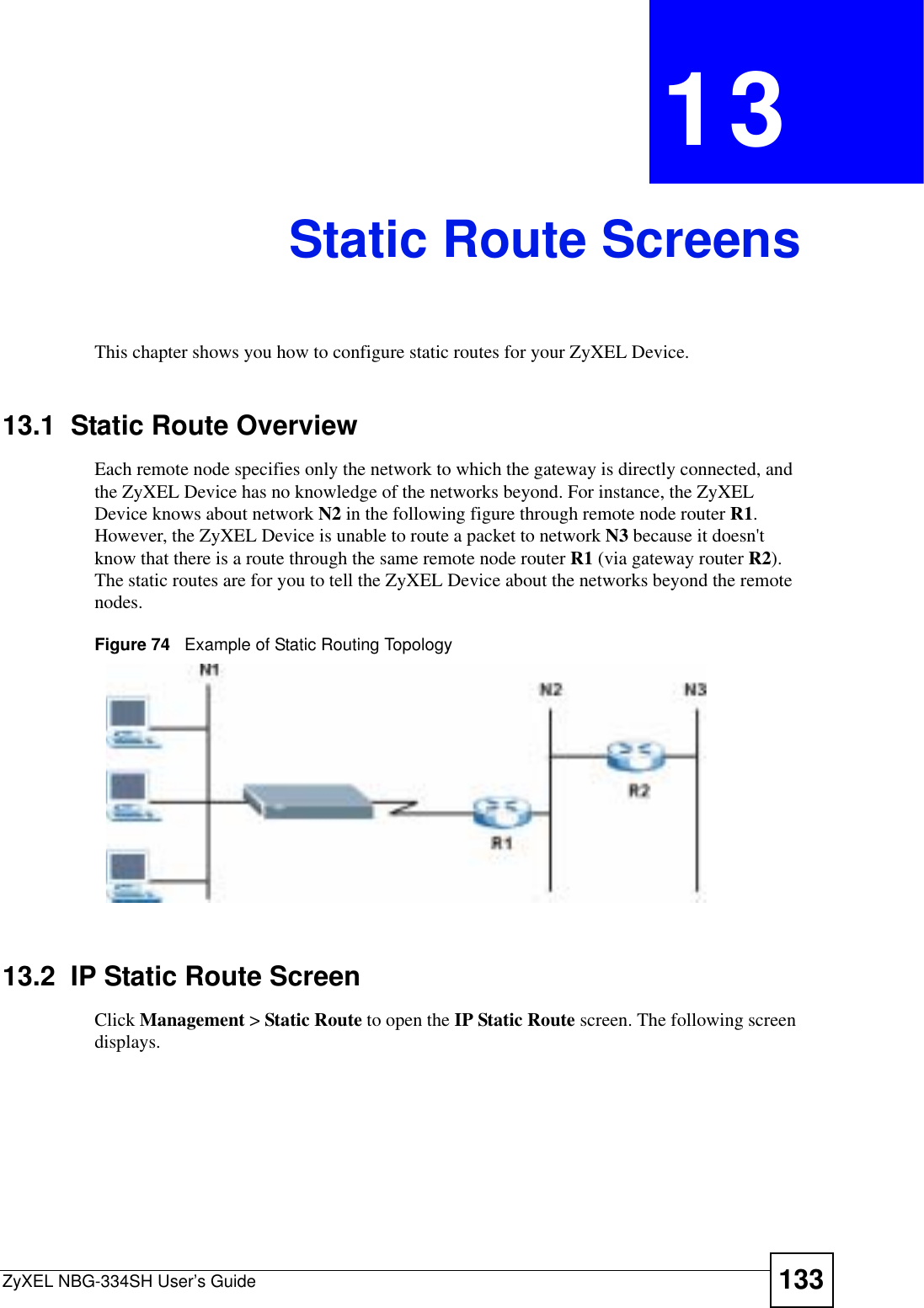 ZyXEL NBG-334SH User’s Guide 133CHAPTER 13Static Route ScreensThis chapter shows you how to configure static routes for your ZyXEL Device.13.1  Static Route OverviewEach remote node specifies only the network to which the gateway is directly connected, and the ZyXEL Device has no knowledge of the networks beyond. For instance, the ZyXEL Device knows about network N2 in the following figure through remote node router R1.However, the ZyXEL Device is unable to route a packet to network N3 because it doesn&apos;t know that there is a route through the same remote node router R1 (via gateway router R2).The static routes are for you to tell the ZyXEL Device about the networks beyond the remote nodes.Figure 74   Example of Static Routing Topology13.2  IP Static Route ScreenClick Management &gt; Static Route to open the IP Static Route screen. The following screen displays.