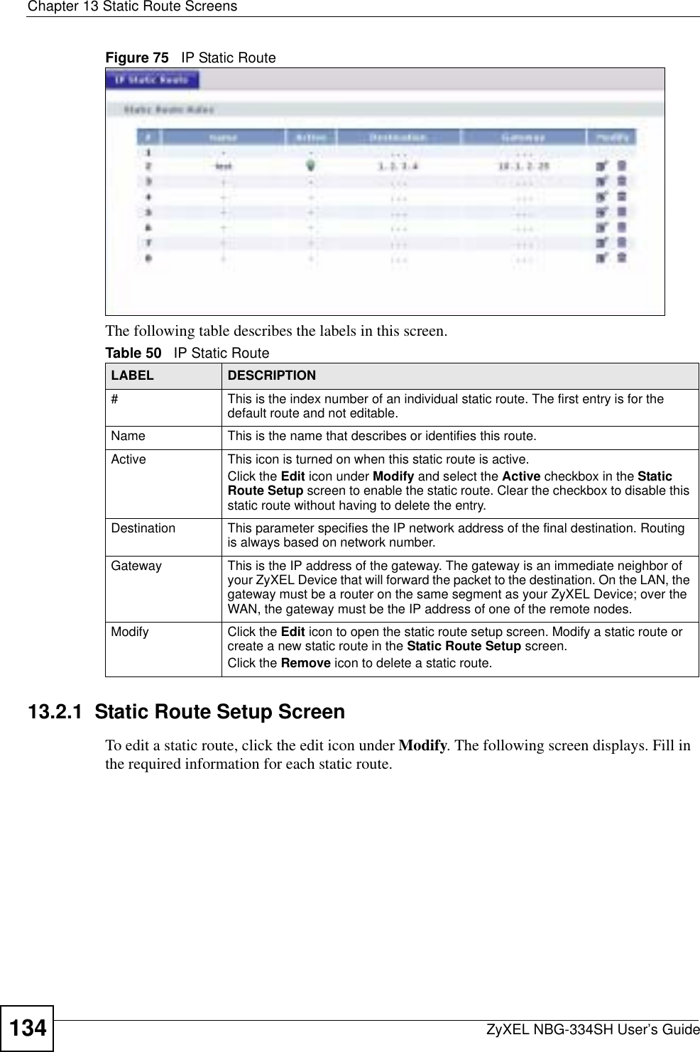 Chapter 13 Static Route ScreensZyXEL NBG-334SH User’s Guide134Figure 75   IP Static RouteThe following table describes the labels in this screen.13.2.1  Static Route Setup ScreenTo edit a static route, click the edit icon under Modify. The following screen displays. Fill in the required information for each static route.Table 50   IP Static RouteLABEL DESCRIPTION#This is the index number of an individual static route. The first entry is for the default route and not editable.Name This is the name that describes or identifies this route. Active This icon is turned on when this static route is active.Click the Edit icon under Modify and select the Active checkbox in the Static Route Setup screen to enable the static route. Clear the checkbox to disable this static route without having to delete the entry.Destination This parameter specifies the IP network address of the final destination. Routing is always based on network number. Gateway This is the IP address of the gateway. The gateway is an immediate neighbor of your ZyXEL Device that will forward the packet to the destination. On the LAN, the gateway must be a router on the same segment as your ZyXEL Device; over the WAN, the gateway must be the IP address of one of the remote nodes.Modify Click the Edit icon to open the static route setup screen. Modify a static route or create a new static route in the Static Route Setup screen.Click the Remove icon to delete a static route.