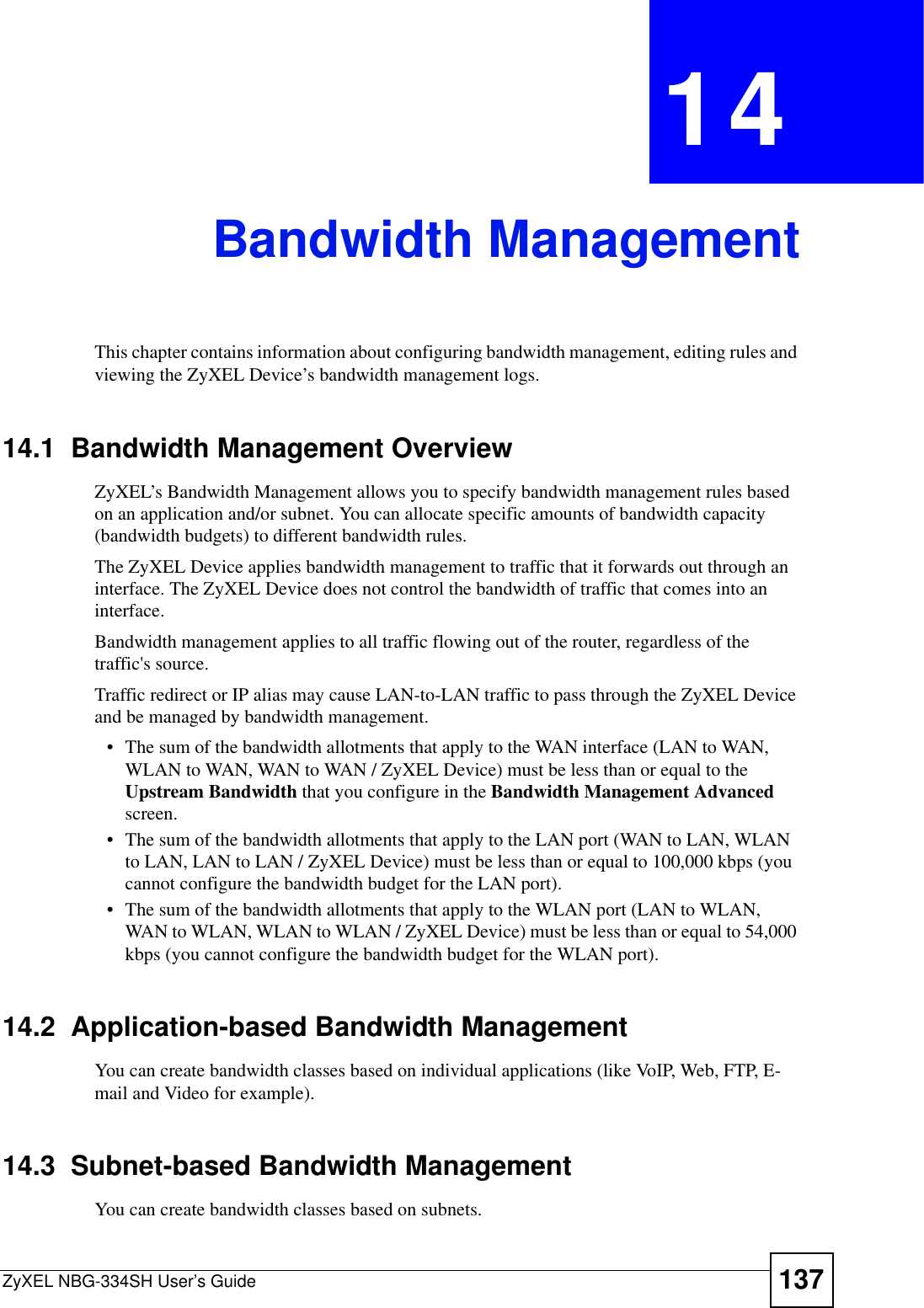 ZyXEL NBG-334SH User’s Guide 137CHAPTER 14Bandwidth ManagementThis chapter contains information about configuring bandwidth management, editing rules and viewing the ZyXEL Device’s bandwidth management logs.14.1  Bandwidth Management Overview ZyXEL’s Bandwidth Management allows you to specify bandwidth management rules based on an application and/or subnet. You can allocate specific amounts of bandwidth capacity (bandwidth budgets) to different bandwidth rules. The ZyXEL Device applies bandwidth management to traffic that it forwards out through an interface. The ZyXEL Device does not control the bandwidth of traffic that comes into an interface.Bandwidth management applies to all traffic flowing out of the router, regardless of the traffic&apos;s source.Traffic redirect or IP alias may cause LAN-to-LAN traffic to pass through the ZyXEL Device and be managed by bandwidth management. • The sum of the bandwidth allotments that apply to the WAN interface (LAN to WAN, WLAN to WAN, WAN to WAN / ZyXEL Device) must be less than or equal to the Upstream Bandwidth that you configure in the Bandwidth Management Advancedscreen. • The sum of the bandwidth allotments that apply to the LAN port (WAN to LAN, WLAN to LAN, LAN to LAN / ZyXEL Device) must be less than or equal to 100,000 kbps (you cannot configure the bandwidth budget for the LAN port). • The sum of the bandwidth allotments that apply to the WLAN port (LAN to WLAN, WAN to WLAN, WLAN to WLAN / ZyXEL Device) must be less than or equal to 54,000 kbps (you cannot configure the bandwidth budget for the WLAN port). 14.2  Application-based Bandwidth ManagementYou can create bandwidth classes based on individual applications (like VoIP, Web, FTP, E-mail and Video for example).14.3  Subnet-based Bandwidth ManagementYou can create bandwidth classes based on subnets.