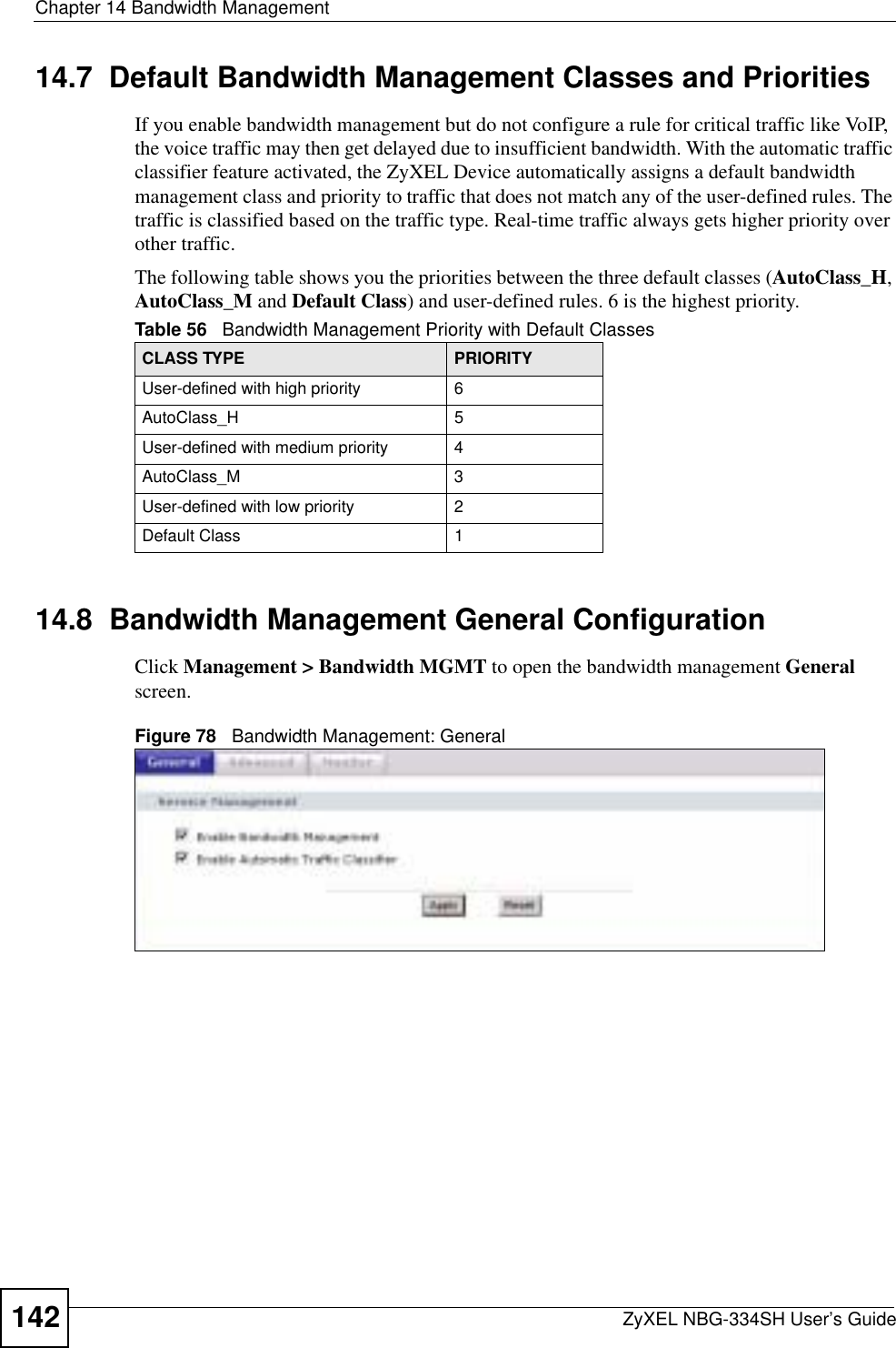 Chapter 14 Bandwidth ManagementZyXEL NBG-334SH User’s Guide14214.7  Default Bandwidth Management Classes and PrioritiesIf you enable bandwidth management but do not configure a rule for critical traffic like VoIP, the voice traffic may then get delayed due to insufficient bandwidth. With the automatic traffic classifier feature activated, the ZyXEL Device automatically assigns a default bandwidth management class and priority to traffic that does not match any of the user-defined rules. The traffic is classified based on the traffic type. Real-time traffic always gets higher priority over other traffic. The following table shows you the priorities between the three default classes (AutoClass_H,AutoClass_M and Default Class) and user-defined rules. 6 is the highest priority.14.8  Bandwidth Management General Configuration Click Management &gt; Bandwidth MGMT to open the bandwidth management Generalscreen.Figure 78   Bandwidth Management: GeneralTable 56   Bandwidth Management Priority with Default ClassesCLASS TYPE PRIORITYUser-defined with high priority 6AutoClass_H 5User-defined with medium priority 4AutoClass_M 3User-defined with low priority 2Default Class 1