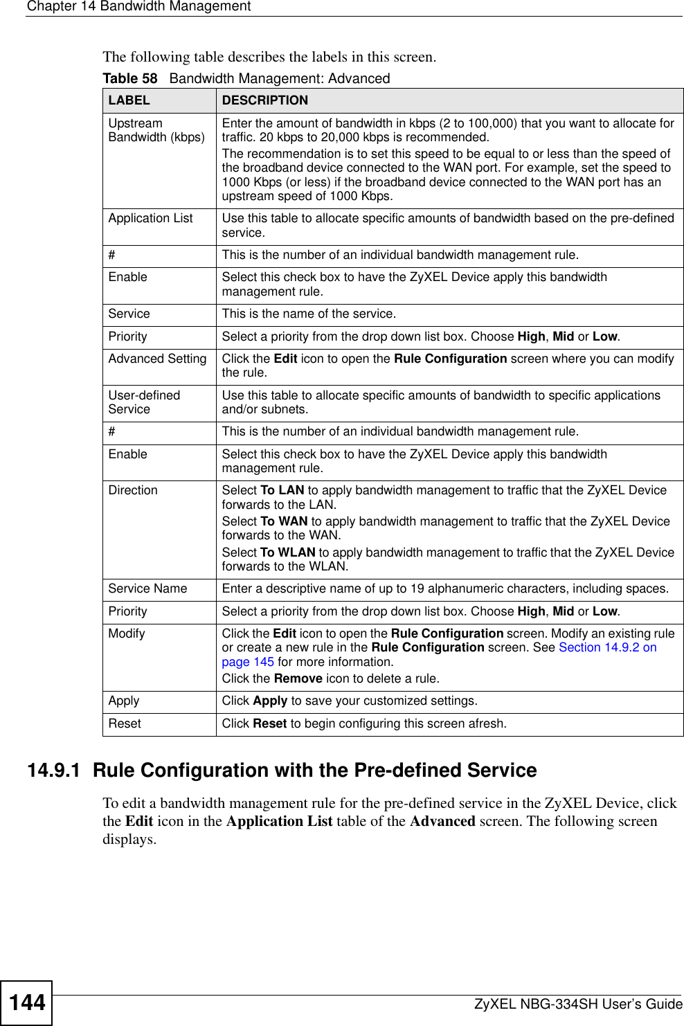Chapter 14 Bandwidth ManagementZyXEL NBG-334SH User’s Guide144The following table describes the labels in this screen.14.9.1  Rule Configuration with the Pre-defined ServiceTo edit a bandwidth management rule for the pre-defined service in the ZyXEL Device, click the Edit icon in the Application List table of the Advanced screen. The following screen displays.Table 58   Bandwidth Management: AdvancedLABEL DESCRIPTIONUpstream Bandwidth (kbps)  Enter the amount of bandwidth in kbps (2 to 100,000) that you want to allocate for traffic. 20 kbps to 20,000 kbps is recommended.The recommendation is to set this speed to be equal to or less than the speed of the broadband device connected to the WAN port. For example, set the speed to 1000 Kbps (or less) if the broadband device connected to the WAN port has an upstream speed of 1000 Kbps.Application List Use this table to allocate specific amounts of bandwidth based on the pre-defined service.#This is the number of an individual bandwidth management rule.Enable Select this check box to have the ZyXEL Device apply this bandwidth management rule.Service This is the name of the service.Priority Select a priority from the drop down list box. Choose High,Mid or Low.Advanced Setting  Click the Edit icon to open the Rule Configuration screen where you can modify the rule.User-defined Service  Use this table to allocate specific amounts of bandwidth to specific applications and/or subnets.#This is the number of an individual bandwidth management rule.Enable Select this check box to have the ZyXEL Device apply this bandwidth management rule.Direction Select To LAN to apply bandwidth management to traffic that the ZyXEL Device forwards to the LAN. Select To WAN to apply bandwidth management to traffic that the ZyXEL Device forwards to the WAN. Select To WLAN to apply bandwidth management to traffic that the ZyXEL Device forwards to the WLAN. Service Name Enter a descriptive name of up to 19 alphanumeric characters, including spaces.Priority Select a priority from the drop down list box. Choose High,Mid or Low.Modify Click the Edit icon to open the Rule Configuration screen. Modify an existing rule or create a new rule in the Rule Configuration screen. See Section 14.9.2 on page 145 for more information.Click the Remove icon to delete a rule.Apply Click Apply to save your customized settings.Reset Click Reset to begin configuring this screen afresh.
