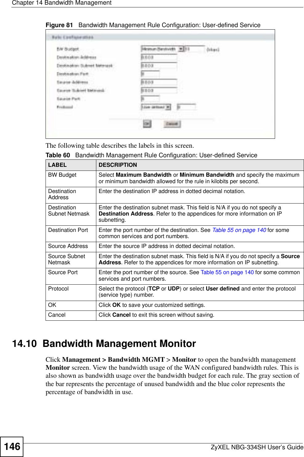 Chapter 14 Bandwidth ManagementZyXEL NBG-334SH User’s Guide146Figure 81   Bandwidth Management Rule Configuration: User-defined ServiceThe following table describes the labels in this screen.14.10  Bandwidth Management Monitor    Click Management &gt; Bandwidth MGMT &gt; Monitor to open the bandwidth management Monitor screen. View the bandwidth usage of the WAN configured bandwidth rules. This is also shown as bandwidth usage over the bandwidth budget for each rule. The gray section of the bar represents the percentage of unused bandwidth and the blue color represents the percentage of bandwidth in use.Table 60   Bandwidth Management Rule Configuration: User-defined ServiceLABEL DESCRIPTIONBW Budget Select Maximum Bandwidth or Minimum Bandwidth and specify the maximum or minimum bandwidth allowed for the rule in kilobits per second. Destination Address Enter the destination IP address in dotted decimal notation.Destination Subnet Netmask Enter the destination subnet mask. This field is N/A if you do not specify a Destination Address. Refer to the appendices for more information on IP subnetting.Destination Port Enter the port number of the destination. See Table 55 on page 140 for some common services and port numbers.Source Address Enter the source IP address in dotted decimal notation.Source Subnet Netmask Enter the destination subnet mask. This field is N/A if you do not specify a Source Address. Refer to the appendices for more information on IP subnetting.Source Port Enter the port number of the source. See Table 55 on page 140 for some common services and port numbers.Protocol Select the protocol (TCP or UDP) or select User defined and enter the protocol (service type) number. OK Click OK to save your customized settings.Cancel Click Cancel to exit this screen without saving.