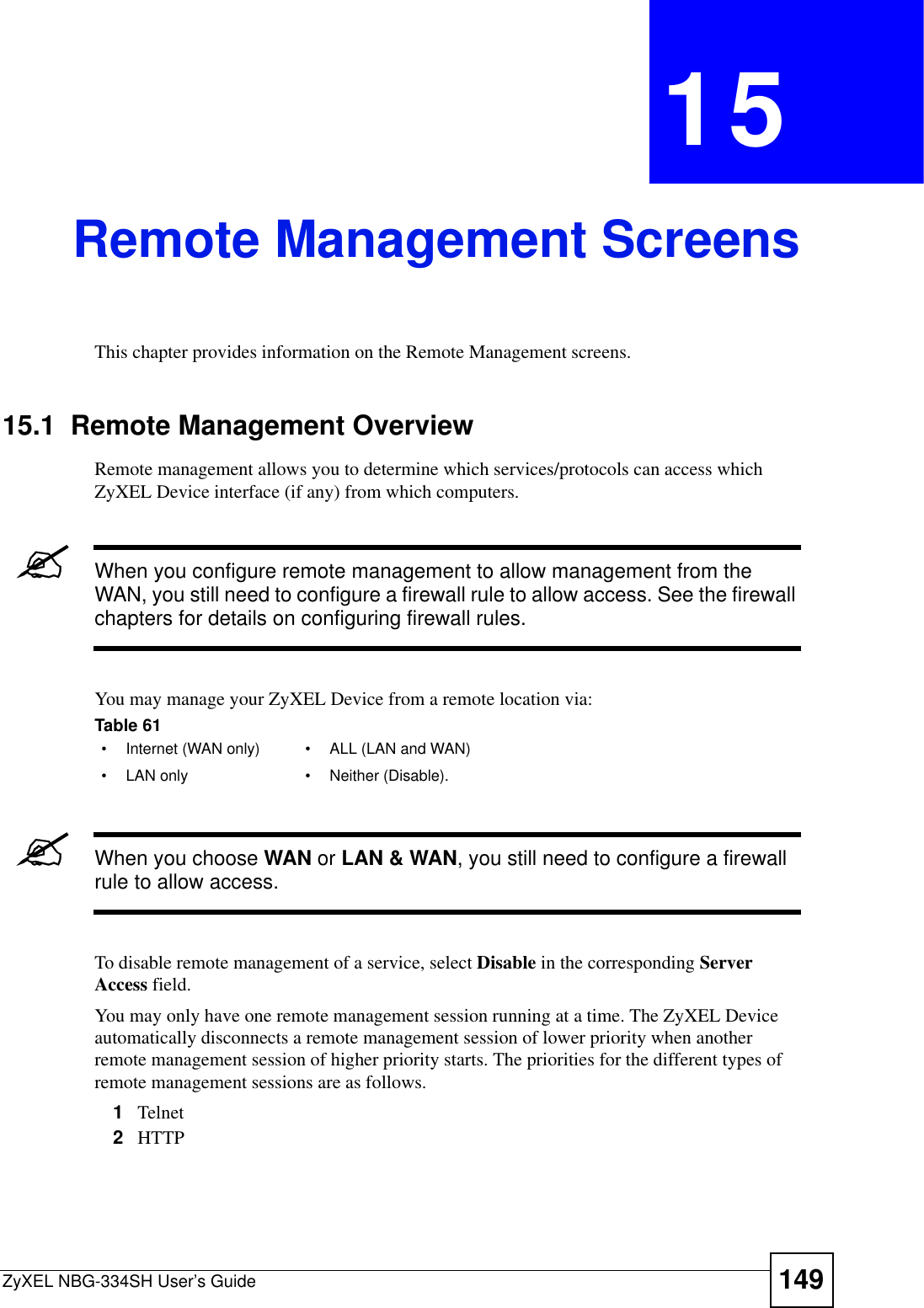 ZyXEL NBG-334SH User’s Guide 149CHAPTER 15Remote Management ScreensThis chapter provides information on the Remote Management screens. 15.1  Remote Management OverviewRemote management allows you to determine which services/protocols can access which ZyXEL Device interface (if any) from which computers.&quot;When you configure remote management to allow management from the WAN, you still need to configure a firewall rule to allow access. See the firewall chapters for details on configuring firewall rules.You may manage your ZyXEL Device from a remote location via:&quot;When you choose WAN or LAN &amp; WAN, you still need to configure a firewall rule to allow access.To disable remote management of a service, select Disable in the corresponding Server Access field.You may only have one remote management session running at a time. The ZyXEL Device automatically disconnects a remote management session of lower priority when another remote management session of higher priority starts. The priorities for the different types of remote management sessions are as follows.1Telnet2HTTPTable 61   • Internet (WAN only) • ALL (LAN and WAN)• LAN only • Neither (Disable).