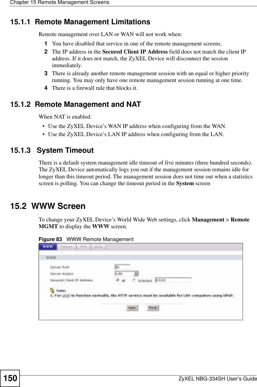 Chapter 15 Remote Management ScreensZyXEL NBG-334SH User’s Guide15015.1.1  Remote Management LimitationsRemote management over LAN or WAN will not work when:1You have disabled that service in one of the remote management screens.2The IP address in the Secured Client IP Address field does not match the client IP address. If it does not match, the ZyXEL Device will disconnect the session immediately.3There is already another remote management session with an equal or higher priority running. You may only have one remote management session running at one time.4There is a firewall rule that blocks it.15.1.2  Remote Management and NATWhen NAT is enabled:• Use the ZyXEL Device’s WAN IP address when configuring from the WAN. • Use the ZyXEL Device’s LAN IP address when configuring from the LAN.15.1.3   System TimeoutThere is a default system management idle timeout of five minutes (three hundred seconds). The ZyXEL Device automatically logs you out if the management session remains idle for longer than this timeout period. The management session does not time out when a statistics screen is polling. You can change the timeout period in the System screen15.2  WWW ScreenTo change your ZyXEL Device’s World Wide Web settings, click Management &gt; RemoteMGMT to display the WWW screen.Figure 83   WWW Remote Management
