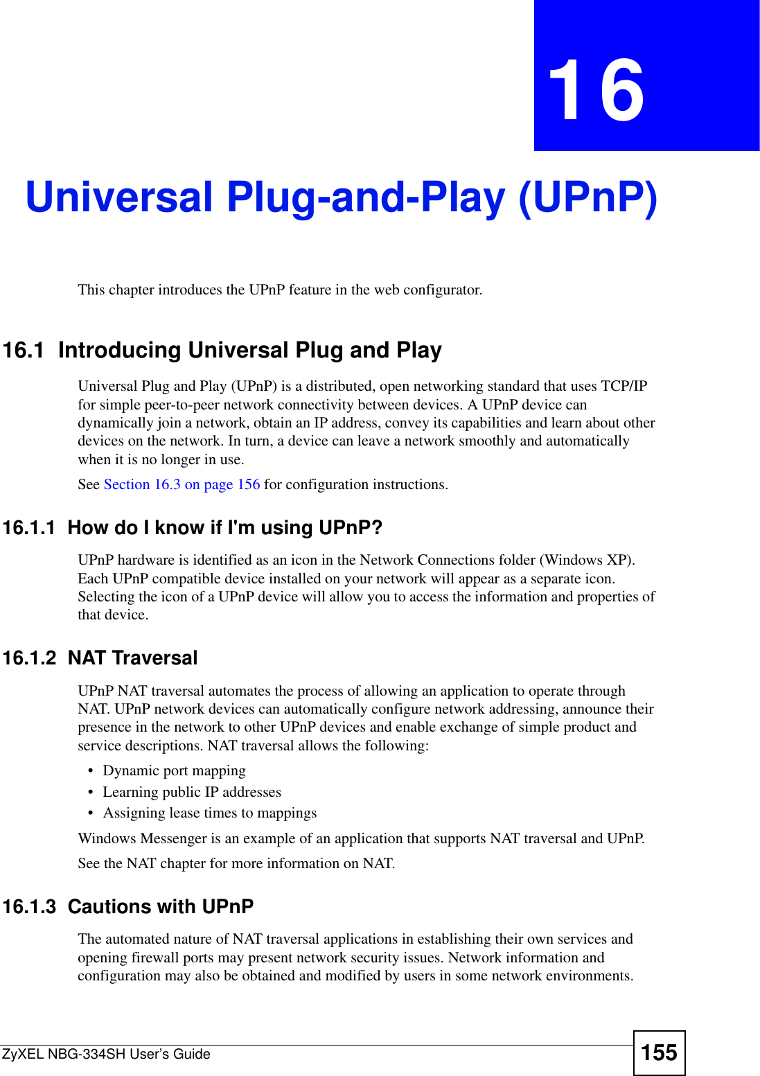 ZyXEL NBG-334SH User’s Guide 155CHAPTER 16Universal Plug-and-Play (UPnP)This chapter introduces the UPnP feature in the web configurator.16.1  Introducing Universal Plug and Play Universal Plug and Play (UPnP) is a distributed, open networking standard that uses TCP/IP for simple peer-to-peer network connectivity between devices. A UPnP device can dynamically join a network, obtain an IP address, convey its capabilities and learn about other devices on the network. In turn, a device can leave a network smoothly and automatically when it is no longer in use.See Section 16.3 on page 156 for configuration instructions. 16.1.1  How do I know if I&apos;m using UPnP? UPnP hardware is identified as an icon in the Network Connections folder (Windows XP). Each UPnP compatible device installed on your network will appear as a separate icon. Selecting the icon of a UPnP device will allow you to access the information and properties of that device. 16.1.2  NAT TraversalUPnP NAT traversal automates the process of allowing an application to operate through NAT. UPnP network devices can automatically configure network addressing, announce their presence in the network to other UPnP devices and enable exchange of simple product and service descriptions. NAT traversal allows the following:• Dynamic port mapping• Learning public IP addresses• Assigning lease times to mappingsWindows Messenger is an example of an application that supports NAT traversal and UPnP. See the NAT chapter for more information on NAT.16.1.3  Cautions with UPnPThe automated nature of NAT traversal applications in establishing their own services and opening firewall ports may present network security issues. Network information and configuration may also be obtained and modified by users in some network environments. 