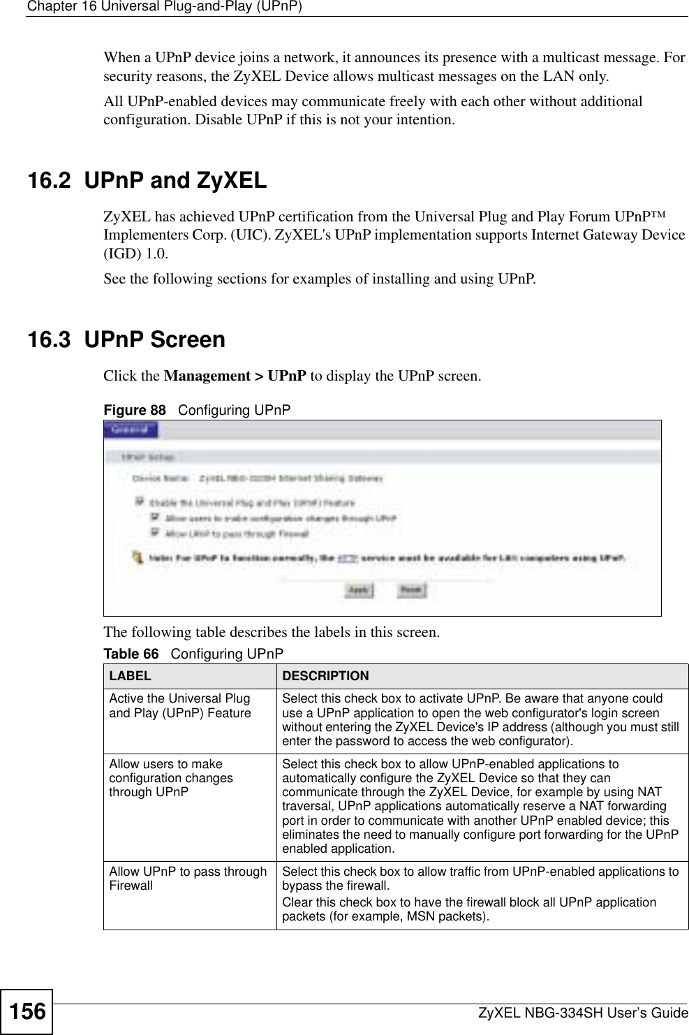 Chapter 16 Universal Plug-and-Play (UPnP)ZyXEL NBG-334SH User’s Guide156When a UPnP device joins a network, it announces its presence with a multicast message. For security reasons, the ZyXEL Device allows multicast messages on the LAN only.All UPnP-enabled devices may communicate freely with each other without additional configuration. Disable UPnP if this is not your intention. 16.2  UPnP and ZyXELZyXEL has achieved UPnP certification from the Universal Plug and Play Forum UPnP™ Implementers Corp. (UIC). ZyXEL&apos;s UPnP implementation supports Internet Gateway Device (IGD) 1.0. See the following sections for examples of installing and using UPnP.16.3  UPnP ScreenClick the Management &gt; UPnP to display the UPnP screen.Figure 88   Configuring UPnPThe following table describes the labels in this screen. Table 66   Configuring UPnPLABEL DESCRIPTIONActive the Universal Plug and Play (UPnP) Feature Select this check box to activate UPnP. Be aware that anyone could use a UPnP application to open the web configurator&apos;s login screen without entering the ZyXEL Device&apos;s IP address (although you must still enter the password to access the web configurator).Allow users to make configuration changes through UPnPSelect this check box to allow UPnP-enabled applications to automatically configure the ZyXEL Device so that they can communicate through the ZyXEL Device, for example by using NAT traversal, UPnP applications automatically reserve a NAT forwarding port in order to communicate with another UPnP enabled device; this eliminates the need to manually configure port forwarding for the UPnP enabled application. Allow UPnP to pass through Firewall Select this check box to allow traffic from UPnP-enabled applications to bypass the firewall. Clear this check box to have the firewall block all UPnP application packets (for example, MSN packets).