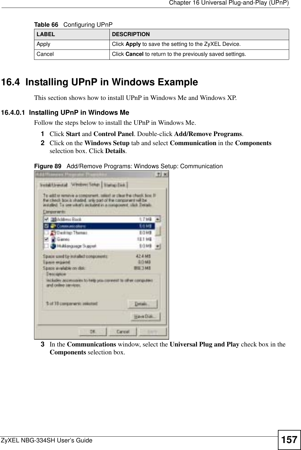  Chapter 16 Universal Plug-and-Play (UPnP)ZyXEL NBG-334SH User’s Guide 15716.4  Installing UPnP in Windows ExampleThis section shows how to install UPnP in Windows Me and Windows XP.  16.4.0.1  Installing UPnP in Windows MeFollow the steps below to install the UPnP in Windows Me. 1Click Start and Control Panel. Double-click Add/Remove Programs.2Click on the Windows Setup tab and select Communication in the Componentsselection box. Click Details.Figure 89   Add/Remove Programs: Windows Setup: Communication 3In the Communications window, select the Universal Plug and Play check box in the Components selection box. Apply Click Apply to save the setting to the ZyXEL Device.Cancel Click Cancel to return to the previously saved settings.Table 66   Configuring UPnPLABEL DESCRIPTION