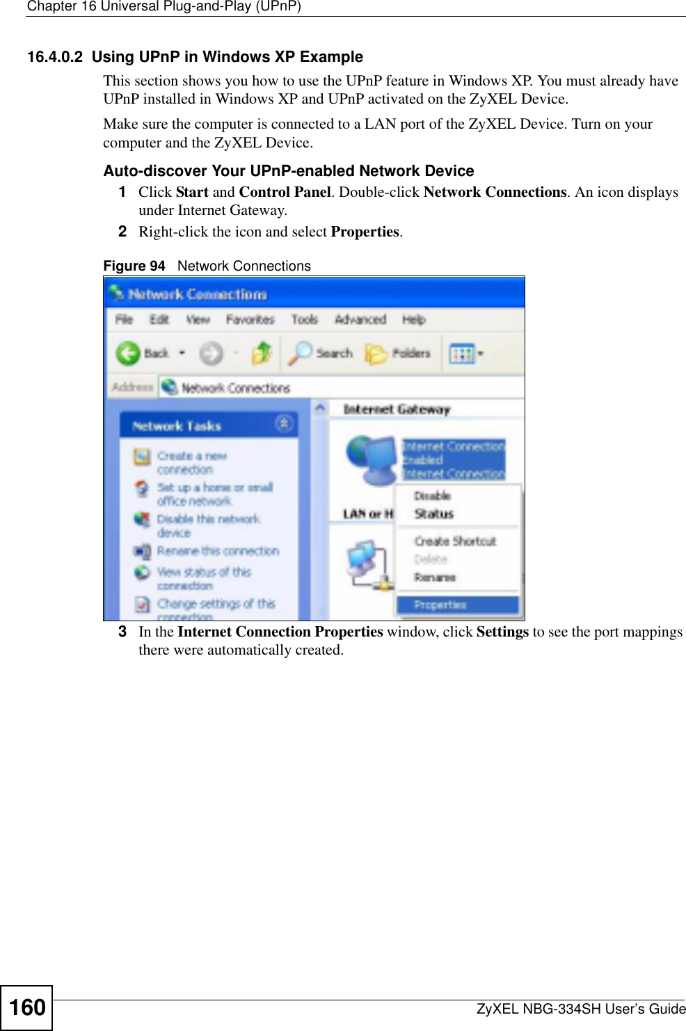 Chapter 16 Universal Plug-and-Play (UPnP)ZyXEL NBG-334SH User’s Guide16016.4.0.2  Using UPnP in Windows XP ExampleThis section shows you how to use the UPnP feature in Windows XP. You must already have UPnP installed in Windows XP and UPnP activated on the ZyXEL Device.Make sure the computer is connected to a LAN port of the ZyXEL Device. Turn on your computer and the ZyXEL Device. Auto-discover Your UPnP-enabled Network Device1Click Start and Control Panel. Double-click Network Connections. An icon displays under Internet Gateway.2Right-click the icon and select Properties.Figure 94   Network Connections3In the Internet Connection Properties window, click Settings to see the port mappings there were automatically created. 
