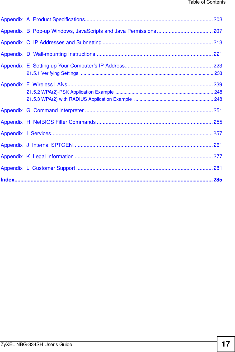   Table of ContentsZyXEL NBG-334SH User’s Guide 17Appendix  A  Product Specifications.......................................................................................203Appendix  B  Pop-up Windows, JavaScripts and Java Permissions ......................................207Appendix  C  IP Addresses and Subnetting ...........................................................................213Appendix  D  Wall-mounting Instructions................................................................................221Appendix  E  Setting up Your Computer’s IP Address............................................................22321.5.1 Verifying Settings  ................................................................................................... 238Appendix  F  Wireless LANs...................................................................................................23921.5.2 WPA(2)-PSK Application Example ......................................................................... 24821.5.3 WPA(2) with RADIUS Application Example  ........................................................... 248Appendix  G  Command Interpreter .......................................................................................251Appendix  H  NetBIOS Filter Commands ...............................................................................255Appendix  I  Services..............................................................................................................257Appendix  J  Internal SPTGEN...............................................................................................261Appendix  K  Legal Information ..............................................................................................277Appendix  L  Customer Support .............................................................................................281Index.......................................................................................................................................285