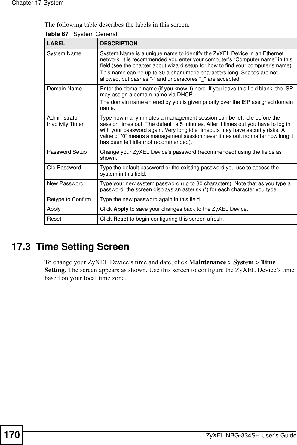 Chapter 17 SystemZyXEL NBG-334SH User’s Guide170The following table describes the labels in this screen.17.3  Time Setting ScreenTo change your ZyXEL Device’s time and date, click Maintenance &gt; System &gt; Time Setting. The screen appears as shown. Use this screen to configure the ZyXEL Device’s time based on your local time zone.Table 67   System GeneralLABEL DESCRIPTIONSystem Name System Name is a unique name to identify the ZyXEL Device in an Ethernet network. It is recommended you enter your computer’s “Computer name” in this field (see the chapter about wizard setup for how to find your computer’s name). This name can be up to 30 alphanumeric characters long. Spaces are not allowed, but dashes “-” and underscores &quot;_&quot; are accepted.Domain Name Enter the domain name (if you know it) here. If you leave this field blank, the ISP may assign a domain name via DHCP. The domain name entered by you is given priority over the ISP assigned domain name.Administrator Inactivity Timer Type how many minutes a management session can be left idle before the session times out. The default is 5 minutes. After it times out you have to log in with your password again. Very long idle timeouts may have security risks. A value of &quot;0&quot; means a management session never times out, no matter how long it has been left idle (not recommended).Password Setup Change your ZyXEL Device’s password (recommended) using the fields as shown.Old Password Type the default password or the existing password you use to access the system in this field.New Password Type your new system password (up to 30 characters). Note that as you type a password, the screen displays an asterisk (*) for each character you type.Retype to Confirm Type the new password again in this field.Apply Click Apply to save your changes back to the ZyXEL Device.Reset Click Reset to begin configuring this screen afresh.