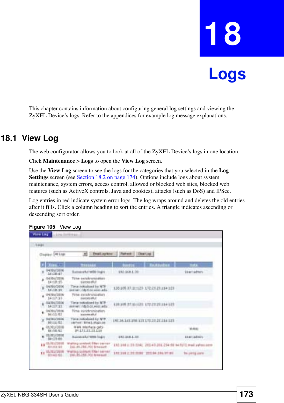 ZyXEL NBG-334SH User’s Guide 173CHAPTER 18LogsThis chapter contains information about configuring general log settings and viewing the ZyXEL Device’s logs. Refer to the appendices for example log message explanations.18.1  View Log The web configurator allows you to look at all of the ZyXEL Device’s logs in one location. Click Maintenance &gt; Logs to open the View Log screen. Use the View Log screen to see the logs for the categories that you selected in the LogSettings screen (see Section 18.2 on page 174). Options include logs about system maintenance, system errors, access control, allowed or blocked web sites, blocked web features (such as ActiveX controls, Java and cookies), attacks (such as DoS) and IPSec.Log entries in red indicate system error logs. The log wraps around and deletes the old entries after it fills. Click a column heading to sort the entries. A triangle indicates ascending or descending sort order. Figure 105   View Log