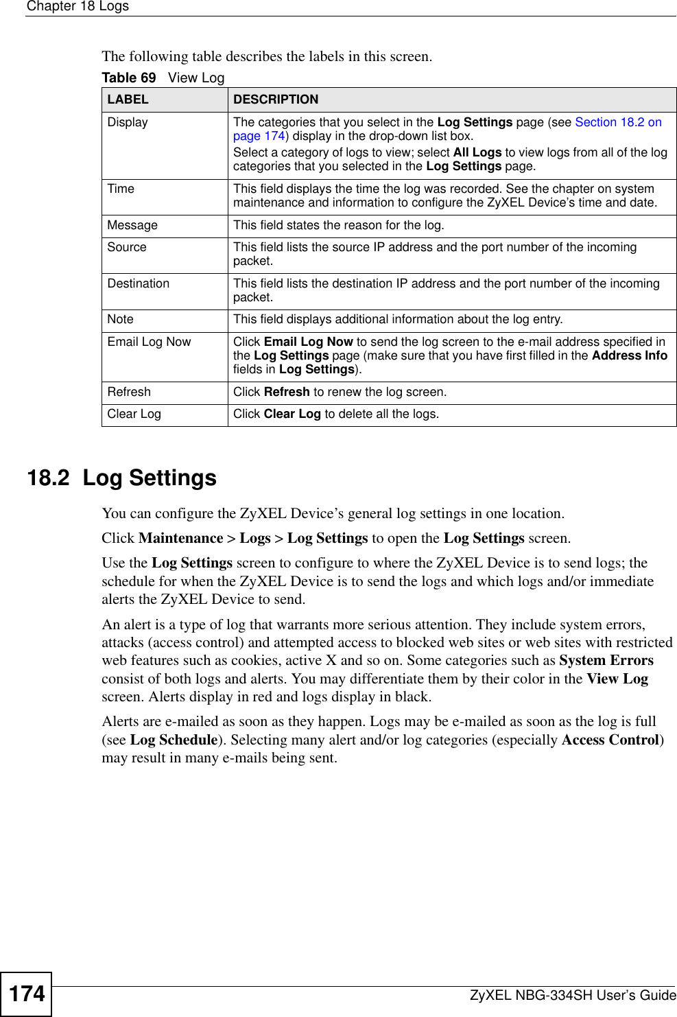 Chapter 18 LogsZyXEL NBG-334SH User’s Guide174The following table describes the labels in this screen.18.2  Log SettingsYou can configure the ZyXEL Device’s general log settings in one location.Click Maintenance &gt; Logs &gt; Log Settings to open the Log Settings screen.Use the Log Settings screen to configure to where the ZyXEL Device is to send logs; the schedule for when the ZyXEL Device is to send the logs and which logs and/or immediate alerts the ZyXEL Device to send.An alert is a type of log that warrants more serious attention. They include system errors, attacks (access control) and attempted access to blocked web sites or web sites with restricted web features such as cookies, active X and so on. Some categories such as System Errorsconsist of both logs and alerts. You may differentiate them by their color in the View Log screen. Alerts display in red and logs display in black.Alerts are e-mailed as soon as they happen. Logs may be e-mailed as soon as the log is full (see Log Schedule). Selecting many alert and/or log categories (especially Access Control)may result in many e-mails being sent.Table 69   View LogLABEL DESCRIPTIONDisplay  The categories that you select in the Log Settings page (see Section 18.2 on page 174) display in the drop-down list box.Select a category of logs to view; select All Logs to view logs from all of the log categories that you selected in the Log Settings page. Time  This field displays the time the log was recorded. See the chapter on system maintenance and information to configure the ZyXEL Device’s time and date.Message This field states the reason for the log.Source This field lists the source IP address and the port number of the incoming packet.Destination  This field lists the destination IP address and the port number of the incoming packet.Note This field displays additional information about the log entry. Email Log Now  Click Email Log Now to send the log screen to the e-mail address specified in the Log Settings page (make sure that you have first filled in the Address Infofields in Log Settings).Refresh Click Refresh to renew the log screen. Clear Log  Click Clear Log to delete all the logs. 