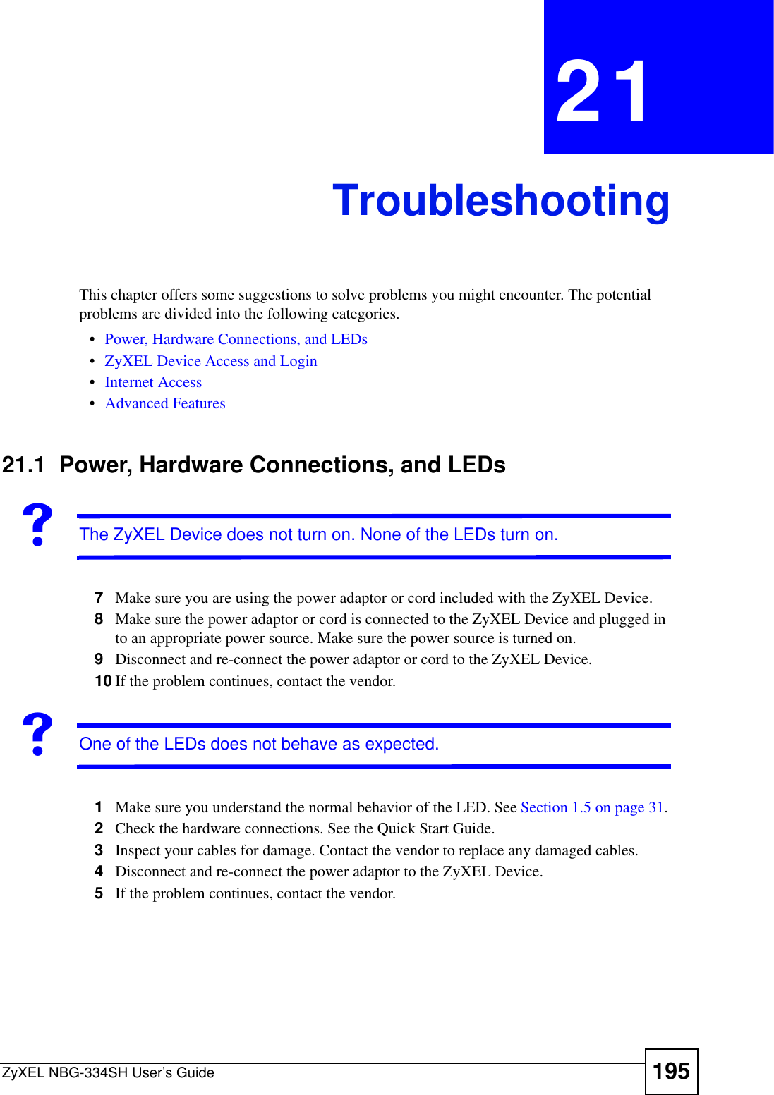 ZyXEL NBG-334SH User’s Guide 195CHAPTER 21TroubleshootingThis chapter offers some suggestions to solve problems you might encounter. The potential problems are divided into the following categories. •Power, Hardware Connections, and LEDs•ZyXEL Device Access and Login•Internet Access•Advanced Features21.1  Power, Hardware Connections, and LEDsVThe ZyXEL Device does not turn on. None of the LEDs turn on.7Make sure you are using the power adaptor or cord included with the ZyXEL Device.8Make sure the power adaptor or cord is connected to the ZyXEL Device and plugged in to an appropriate power source. Make sure the power source is turned on.9Disconnect and re-connect the power adaptor or cord to the ZyXEL Device. 10 If the problem continues, contact the vendor.VOne of the LEDs does not behave as expected.1Make sure you understand the normal behavior of the LED. See Section 1.5 on page 31.2Check the hardware connections. See the Quick Start Guide. 3Inspect your cables for damage. Contact the vendor to replace any damaged cables.4Disconnect and re-connect the power adaptor to the ZyXEL Device. 5If the problem continues, contact the vendor.