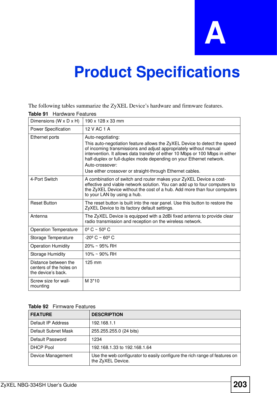 ZyXEL NBG-334SH User’s Guide 203APPENDIX  A Product SpecificationsThe following tables summarize the ZyXEL Device’s hardware and firmware features.Table 91   Hardware FeaturesDimensions (W x D x H)  190 x 128 x 33 mmPower Specification 12 V AC 1 AEthernet ports Auto-negotiating: This auto-negotiation feature allows the ZyXEL Device to detect the speed of incoming transmissions and adjust appropriately without manual intervention. It allows data transfer of either 10 Mbps or 100 Mbps in either half-duplex or full-duplex mode depending on your Ethernet network.Auto-crossover:Use either crossover or straight-through Ethernet cables.4-Port Switch A combination of switch and router makes your ZyXEL Device a cost-effective and viable network solution. You can add up to four computers to the ZyXEL Device without the cost of a hub. Add more than four computers to your LAN by using a hub.Reset Button The reset button is built into the rear panel. Use this button to restore the ZyXEL Device to its factory default settings.Antenna The ZyXEL Device is equipped with a 2dBi fixed antenna to provide clear radio transmission and reception on the wireless network. Operation Temperature 0º C ~ 50º CStorage Temperature -20º C ~ 60º COperation Humidity 20% ~ 95% RHStorage Humidity 10% ~ 90% RHDistance between the centers of the holes on the device’s back.125 mmScrew size for wall-mounting M 3*10Table 92   Firmware FeaturesFEATURE DESCRIPTIONDefault IP Address 192.168.1.1Default Subnet Mask 255.255.255.0 (24 bits)Default Password 1234DHCP Pool 192.168.1.33 to 192.168.1.64 Device Management Use the web configurator to easily configure the rich range of features on the ZyXEL Device.