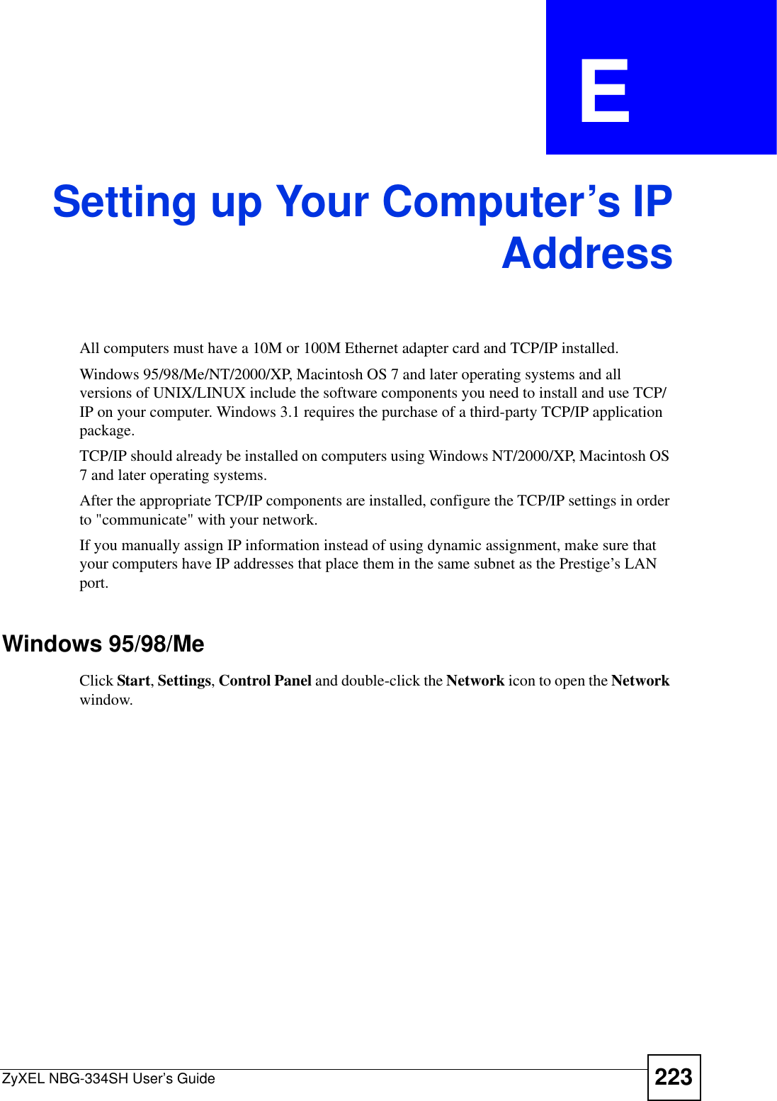 ZyXEL NBG-334SH User’s Guide 223APPENDIX  E Setting up Your Computer’s IPAddressAll computers must have a 10M or 100M Ethernet adapter card and TCP/IP installed. Windows 95/98/Me/NT/2000/XP, Macintosh OS 7 and later operating systems and all versions of UNIX/LINUX include the software components you need to install and use TCP/IP on your computer. Windows 3.1 requires the purchase of a third-party TCP/IP application package.TCP/IP should already be installed on computers using Windows NT/2000/XP, Macintosh OS 7 and later operating systems.After the appropriate TCP/IP components are installed, configure the TCP/IP settings in order to &quot;communicate&quot; with your network. If you manually assign IP information instead of using dynamic assignment, make sure that your computers have IP addresses that place them in the same subnet as the Prestige’s LAN port.Windows 95/98/MeClick Start,Settings,Control Panel and double-click the Network icon to open the Network window.