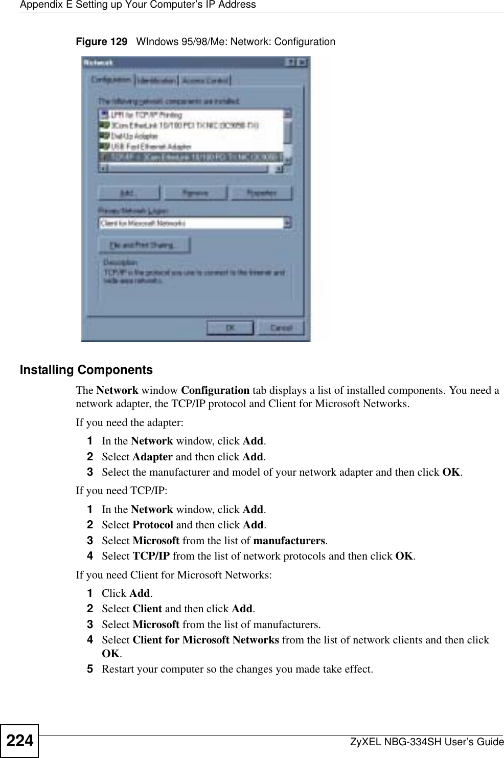 Appendix E Setting up Your Computer’s IP AddressZyXEL NBG-334SH User’s Guide224Figure 129   WIndows 95/98/Me: Network: ConfigurationInstalling ComponentsThe Network window Configuration tab displays a list of installed components. You need a network adapter, the TCP/IP protocol and Client for Microsoft Networks.If you need the adapter:1In the Network window, click Add.2Select Adapter and then click Add.3Select the manufacturer and model of your network adapter and then click OK.If you need TCP/IP:1In the Network window, click Add.2Select Protocol and then click Add.3Select Microsoft from the list of manufacturers.4Select TCP/IP from the list of network protocols and then click OK.If you need Client for Microsoft Networks:1Click Add.2Select Client and then click Add.3Select Microsoft from the list of manufacturers.4Select Client for Microsoft Networks from the list of network clients and then click OK.5Restart your computer so the changes you made take effect.