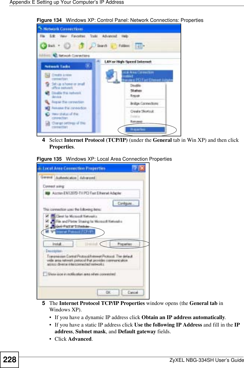 Appendix E Setting up Your Computer’s IP AddressZyXEL NBG-334SH User’s Guide228Figure 134   Windows XP: Control Panel: Network Connections: Properties4Select Internet Protocol (TCP/IP) (under the General tab in Win XP) and then click Properties.Figure 135   Windows XP: Local Area Connection Properties5The Internet Protocol TCP/IP Properties window opens (the General tab in Windows XP).• If you have a dynamic IP address click Obtain an IP address automatically.• If you have a static IP address click Use the following IP Address and fill in the IPaddress,Subnet mask, and Default gateway fields. • Click Advanced.