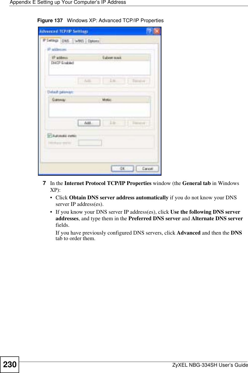 Appendix E Setting up Your Computer’s IP AddressZyXEL NBG-334SH User’s Guide230Figure 137   Windows XP: Advanced TCP/IP Properties7In the Internet Protocol TCP/IP Properties window (the General tab in Windows XP):• Click Obtain DNS server address automatically if you do not know your DNS server IP address(es).• If you know your DNS server IP address(es), click Use the following DNS server addresses, and type them in the Preferred DNS server and Alternate DNS serverfields.If you have previously configured DNS servers, click Advanced and then the DNStab to order them.