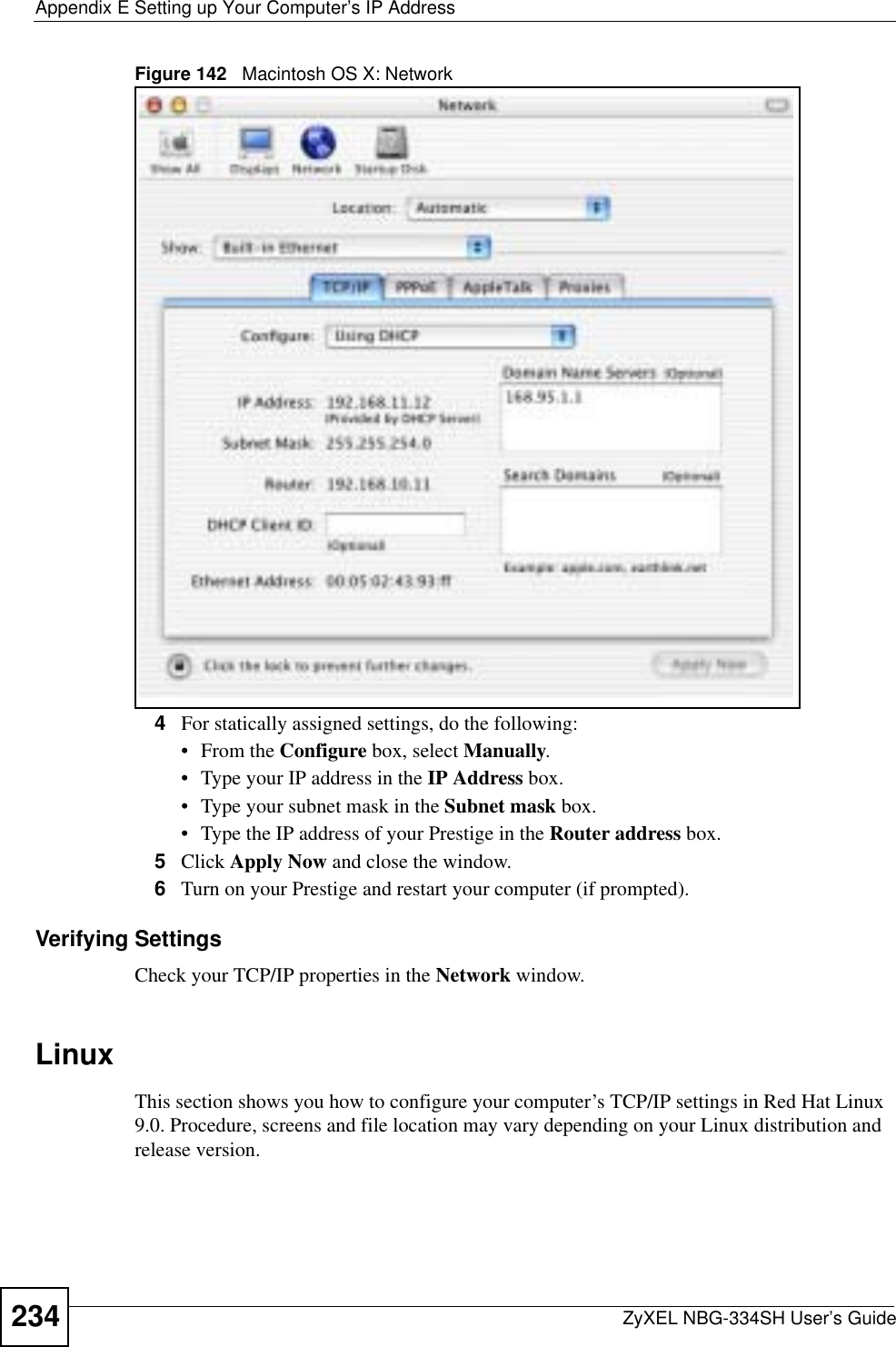 Appendix E Setting up Your Computer’s IP AddressZyXEL NBG-334SH User’s Guide234Figure 142   Macintosh OS X: Network4For statically assigned settings, do the following:•From the Configure box, select Manually.• Type your IP address in the IP Address box.• Type your subnet mask in the Subnet mask box.• Type the IP address of your Prestige in the Router address box.5Click Apply Now and close the window.6Turn on your Prestige and restart your computer (if prompted).Verifying SettingsCheck your TCP/IP properties in the Network window.LinuxThis section shows you how to configure your computer’s TCP/IP settings in Red Hat Linux 9.0. Procedure, screens and file location may vary depending on your Linux distribution and release version. 