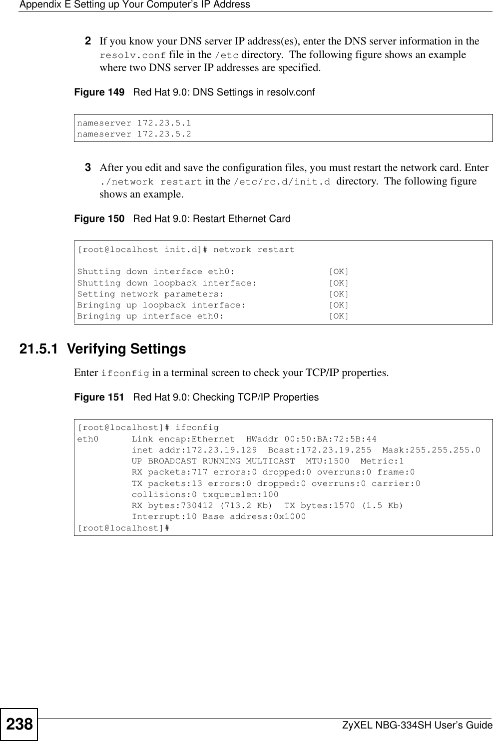 Appendix E Setting up Your Computer’s IP AddressZyXEL NBG-334SH User’s Guide2382If you know your DNS server IP address(es), enter the DNS server information in the resolv.conf file in the /etc directory.  The following figure shows an example where two DNS server IP addresses are specified.Figure 149   Red Hat 9.0: DNS Settings in resolv.conf   3After you edit and save the configuration files, you must restart the network card. Enter ./network restart in the /etc/rc.d/init.d directory.  The following figure shows an example.Figure 150   Red Hat 9.0: Restart Ethernet Card  21.5.1  Verifying SettingsEnter ifconfig in a terminal screen to check your TCP/IP properties.  Figure 151   Red Hat 9.0: Checking TCP/IP Properties  nameserver 172.23.5.1nameserver 172.23.5.2[root@localhost init.d]# network restartShutting down interface eth0:                 [OK]Shutting down loopback interface:             [OK]Setting network parameters:                   [OK]Bringing up loopback interface:               [OK]Bringing up interface eth0:                   [OK][root@localhost]# ifconfig eth0      Link encap:Ethernet  HWaddr 00:50:BA:72:5B:44            inet addr:172.23.19.129  Bcast:172.23.19.255  Mask:255.255.255.0          UP BROADCAST RUNNING MULTICAST  MTU:1500  Metric:1          RX packets:717 errors:0 dropped:0 overruns:0 frame:0          TX packets:13 errors:0 dropped:0 overruns:0 carrier:0          collisions:0 txqueuelen:100           RX bytes:730412 (713.2 Kb)  TX bytes:1570 (1.5 Kb)          Interrupt:10 Base address:0x1000 [root@localhost]#