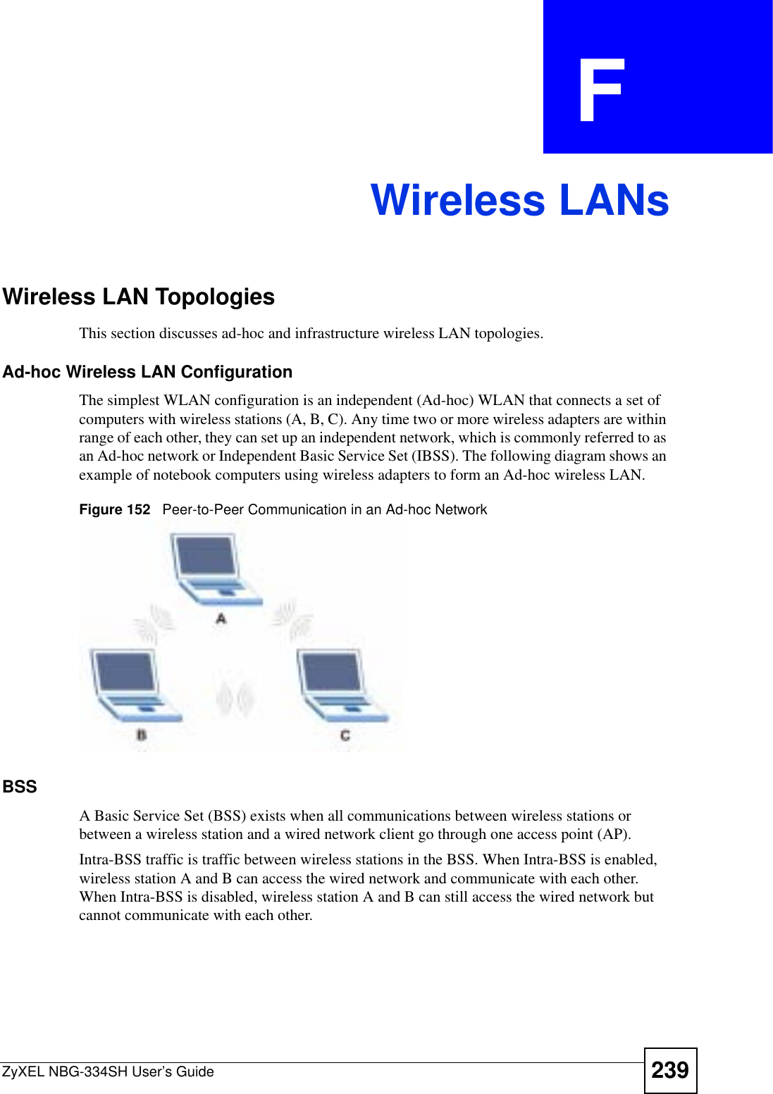 ZyXEL NBG-334SH User’s Guide 239APPENDIX  F Wireless LANsWireless LAN TopologiesThis section discusses ad-hoc and infrastructure wireless LAN topologies.Ad-hoc Wireless LAN ConfigurationThe simplest WLAN configuration is an independent (Ad-hoc) WLAN that connects a set of computers with wireless stations (A, B, C). Any time two or more wireless adapters are within range of each other, they can set up an independent network, which is commonly referred to as an Ad-hoc network or Independent Basic Service Set (IBSS). The following diagram shows an example of notebook computers using wireless adapters to form an Ad-hoc wireless LAN. Figure 152   Peer-to-Peer Communication in an Ad-hoc NetworkBSSA Basic Service Set (BSS) exists when all communications between wireless stations or between a wireless station and a wired network client go through one access point (AP). Intra-BSS traffic is traffic between wireless stations in the BSS. When Intra-BSS is enabled, wireless station A and B can access the wired network and communicate with each other. When Intra-BSS is disabled, wireless station A and B can still access the wired network but cannot communicate with each other.