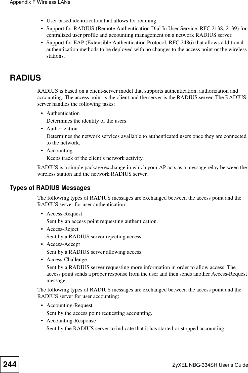 Appendix F Wireless LANsZyXEL NBG-334SH User’s Guide244• User based identification that allows for roaming.• Support for RADIUS (Remote Authentication Dial In User Service, RFC 2138, 2139) for centralized user profile and accounting management on a network RADIUS server. • Support for EAP (Extensible Authentication Protocol, RFC 2486) that allows additional authentication methods to be deployed with no changes to the access point or the wireless stations.RADIUSRADIUS is based on a client-server model that supports authentication, authorization and accounting. The access point is the client and the server is the RADIUS server. The RADIUS server handles the following tasks:• Authentication Determines the identity of the users.• AuthorizationDetermines the network services available to authenticated users once they are connected to the network.• AccountingKeeps track of the client’s network activity. RADIUS is a simple package exchange in which your AP acts as a message relay between the wireless station and the network RADIUS server. Types of RADIUS MessagesThe following types of RADIUS messages are exchanged between the access point and the RADIUS server for user authentication:• Access-RequestSent by an access point requesting authentication.• Access-RejectSent by a RADIUS server rejecting access.• Access-AcceptSent by a RADIUS server allowing access. • Access-ChallengeSent by a RADIUS server requesting more information in order to allow access. The access point sends a proper response from the user and then sends another Access-Request message. The following types of RADIUS messages are exchanged between the access point and the RADIUS server for user accounting:• Accounting-RequestSent by the access point requesting accounting.• Accounting-ResponseSent by the RADIUS server to indicate that it has started or stopped accounting. 