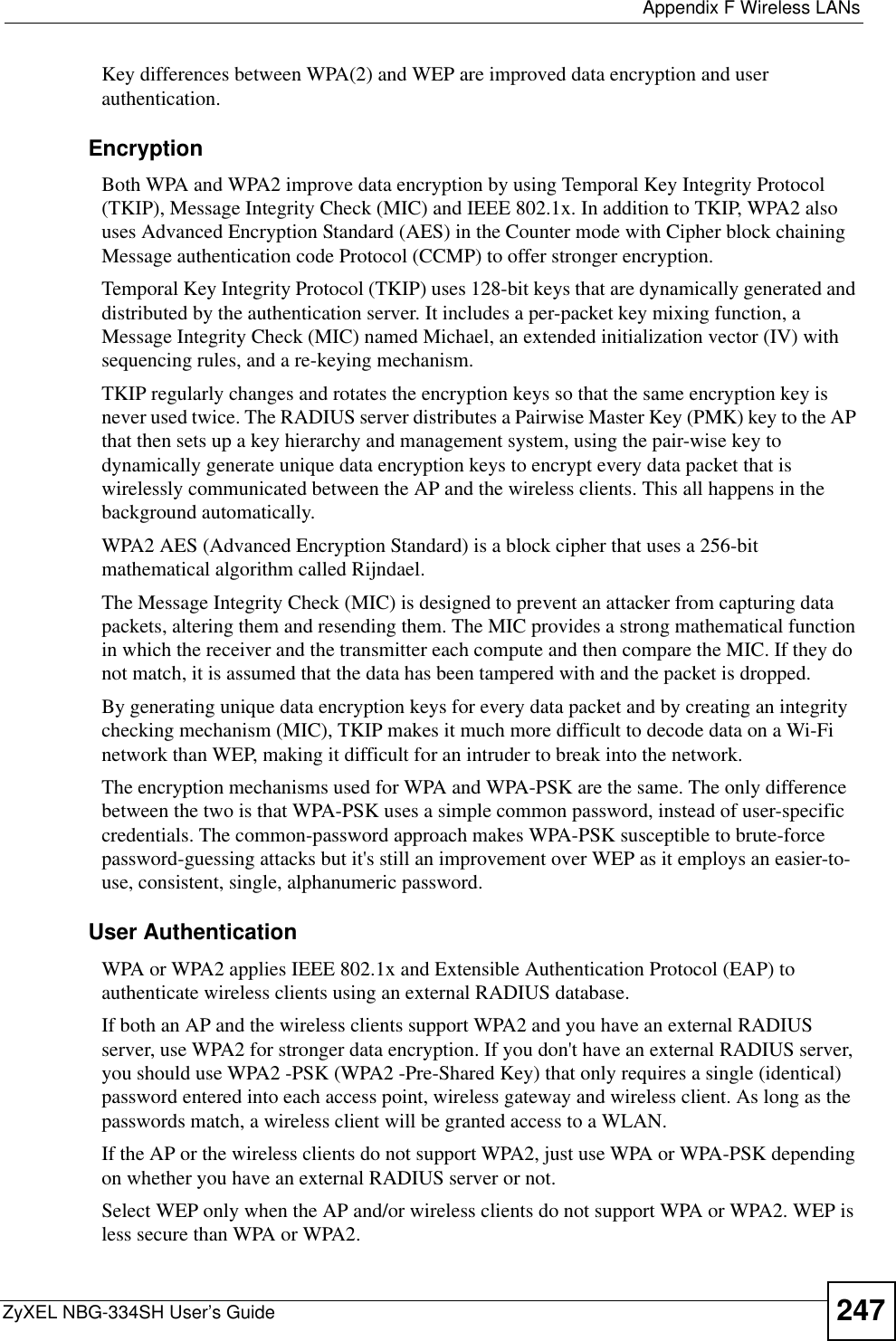  Appendix F Wireless LANsZyXEL NBG-334SH User’s Guide 247Key differences between WPA(2) and WEP are improved data encryption and user authentication.    EncryptionBoth WPA and WPA2 improve data encryption by using Temporal Key Integrity Protocol (TKIP), Message Integrity Check (MIC) and IEEE 802.1x. In addition to TKIP, WPA2 also uses Advanced Encryption Standard (AES) in the Counter mode with Cipher block chaining Message authentication code Protocol (CCMP) to offer stronger encryption. Temporal Key Integrity Protocol (TKIP) uses 128-bit keys that are dynamically generated and distributed by the authentication server. It includes a per-packet key mixing function, a Message Integrity Check (MIC) named Michael, an extended initialization vector (IV) with sequencing rules, and a re-keying mechanism.TKIP regularly changes and rotates the encryption keys so that the same encryption key is never used twice. The RADIUS server distributes a Pairwise Master Key (PMK) key to the AP that then sets up a key hierarchy and management system, using the pair-wise key to dynamically generate unique data encryption keys to encrypt every data packet that is wirelessly communicated between the AP and the wireless clients. This all happens in the background automatically.WPA2 AES (Advanced Encryption Standard) is a block cipher that uses a 256-bit mathematical algorithm called Rijndael.The Message Integrity Check (MIC) is designed to prevent an attacker from capturing data packets, altering them and resending them. The MIC provides a strong mathematical function in which the receiver and the transmitter each compute and then compare the MIC. If they do not match, it is assumed that the data has been tampered with and the packet is dropped. By generating unique data encryption keys for every data packet and by creating an integrity checking mechanism (MIC), TKIP makes it much more difficult to decode data on a Wi-Fi network than WEP, making it difficult for an intruder to break into the network. The encryption mechanisms used for WPA and WPA-PSK are the same. The only difference between the two is that WPA-PSK uses a simple common password, instead of user-specific credentials. The common-password approach makes WPA-PSK susceptible to brute-force password-guessing attacks but it&apos;s still an improvement over WEP as it employs an easier-to-use, consistent, single, alphanumeric password.  User AuthenticationWPA or WPA2 applies IEEE 802.1x and Extensible Authentication Protocol (EAP) to authenticate wireless clients using an external RADIUS database. If both an AP and the wireless clients support WPA2 and you have an external RADIUS server, use WPA2 for stronger data encryption. If you don&apos;t have an external RADIUS server, you should use WPA2 -PSK (WPA2 -Pre-Shared Key) that only requires a single (identical) password entered into each access point, wireless gateway and wireless client. As long as the passwords match, a wireless client will be granted access to a WLAN. If the AP or the wireless clients do not support WPA2, just use WPA or WPA-PSK depending on whether you have an external RADIUS server or not.Select WEP only when the AP and/or wireless clients do not support WPA or WPA2. WEP is less secure than WPA or WPA2.