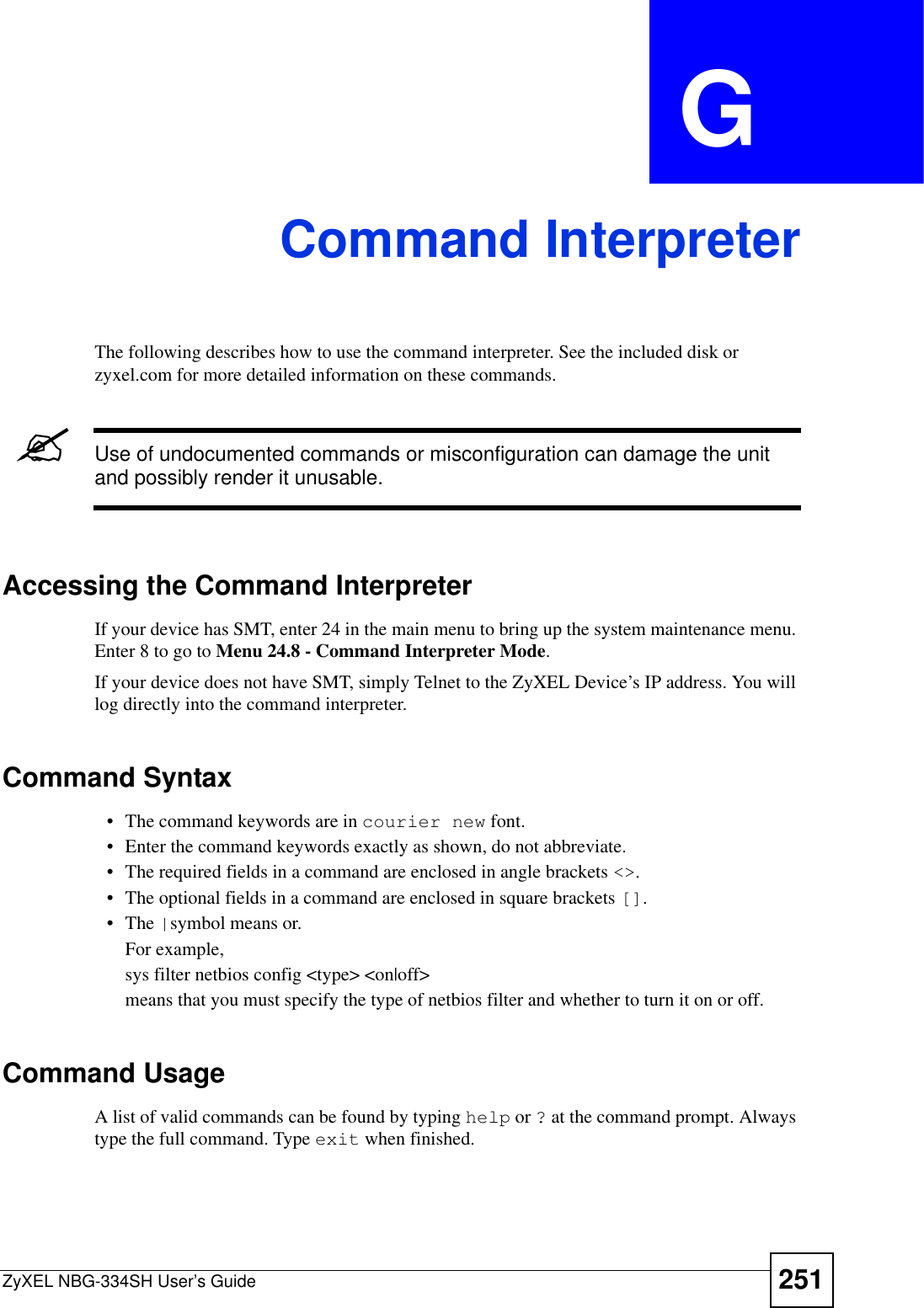 ZyXEL NBG-334SH User’s Guide 251APPENDIX  G Command InterpreterThe following describes how to use the command interpreter. See the included disk or zyxel.com for more detailed information on these commands.&quot;Use of undocumented commands or misconfiguration can damage the unit and possibly render it unusable.Accessing the Command InterpreterIf your device has SMT, enter 24 in the main menu to bring up the system maintenance menu. Enter 8 to go to Menu 24.8 - Command Interpreter Mode.If your device does not have SMT, simply Telnet to the ZyXEL Device’s IP address. You will log directly into the command interpreter.  Command Syntax• The command keywords are in courier new font.• Enter the command keywords exactly as shown, do not abbreviate.• The required fields in a command are enclosed in angle brackets &lt;&gt;.• The optional fields in a command are enclosed in square brackets [].•The |symbol means or.For example,sys filter netbios config &lt;type&gt; &lt;on|off&gt;means that you must specify the type of netbios filter and whether to turn it on or off.Command UsageA list of valid commands can be found by typing help or ? at the command prompt. Always type the full command. Type exit when finished.