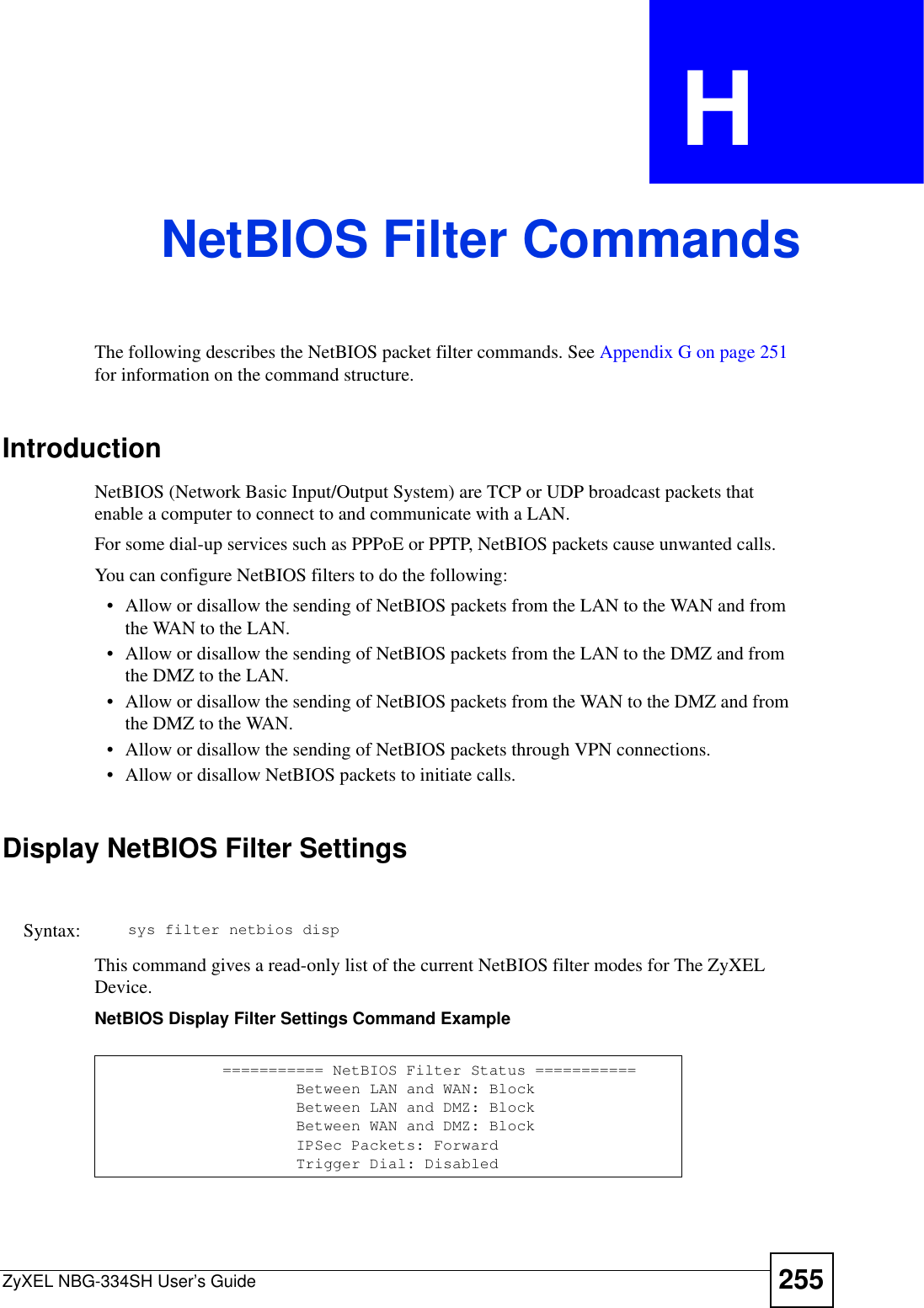 ZyXEL NBG-334SH User’s Guide 255APPENDIX  H NetBIOS Filter CommandsThe following describes the NetBIOS packet filter commands. See Appendix G on page 251for information on the command structure. IntroductionNetBIOS (Network Basic Input/Output System) are TCP or UDP broadcast packets that enable a computer to connect to and communicate with a LAN. For some dial-up services such as PPPoE or PPTP, NetBIOS packets cause unwanted calls.You can configure NetBIOS filters to do the following:• Allow or disallow the sending of NetBIOS packets from the LAN to the WAN and from the WAN to the LAN.• Allow or disallow the sending of NetBIOS packets from the LAN to the DMZ and from the DMZ to the LAN.• Allow or disallow the sending of NetBIOS packets from the WAN to the DMZ and from the DMZ to the WAN.• Allow or disallow the sending of NetBIOS packets through VPN connections.• Allow or disallow NetBIOS packets to initiate calls.Display NetBIOS Filter SettingsThis command gives a read-only list of the current NetBIOS filter modes for The ZyXEL Device.NetBIOS Display Filter Settings Command ExampleSyntax: sys filter netbios disp=========== NetBIOS Filter Status ===========        Between LAN and WAN: Block        Between LAN and DMZ: Block        Between WAN and DMZ: Block        IPSec Packets: Forward        Trigger Dial: Disabled