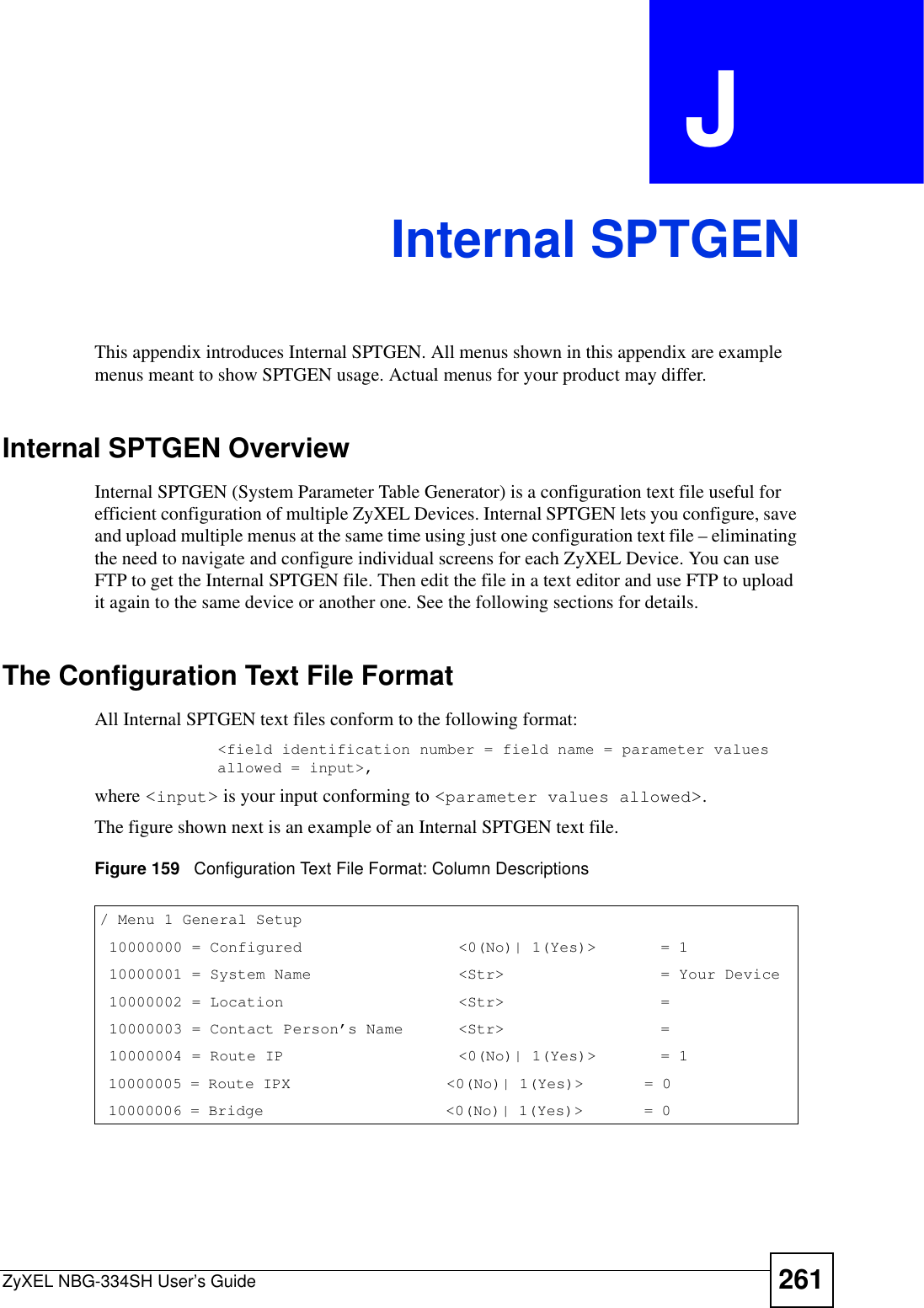 ZyXEL NBG-334SH User’s Guide 261APPENDIX  J Internal SPTGENThis appendix introduces Internal SPTGEN. All menus shown in this appendix are example menus meant to show SPTGEN usage. Actual menus for your product may differ.Internal SPTGEN OverviewInternal SPTGEN (System Parameter Table Generator) is a configuration text file useful for efficient configuration of multiple ZyXEL Devices. Internal SPTGEN lets you configure, save and upload multiple menus at the same time using just one configuration text file – eliminating the need to navigate and configure individual screens for each ZyXEL Device. You can use FTP to get the Internal SPTGEN file. Then edit the file in a text editor and use FTP to upload it again to the same device or another one. See the following sections for details. The Configuration Text File FormatAll Internal SPTGEN text files conform to the following format:&lt;field identification number = field name = parameter values allowed = input&gt;,where &lt;input&gt; is your input conforming to &lt;parameter values allowed&gt;.The figure shown next is an example of an Internal SPTGEN text file.Figure 159   Configuration Text File Format: Column Descriptions/ Menu 1 General Setup     10000000 = Configured                 &lt;0(No)| 1(Yes)&gt;       = 1     10000001 = System Name                &lt;Str&gt;                 = Your Device 10000002 = Location                   &lt;Str&gt;                 =      10000003 = Contact Person’s Name      &lt;Str&gt;                 =      10000004 = Route IP                   &lt;0(No)| 1(Yes)&gt;       = 1     10000005 = Route IPX                  &lt;0(No)| 1(Yes)&gt;       = 0               10000006 = Bridge                     &lt;0(No)| 1(Yes)&gt;       = 0              