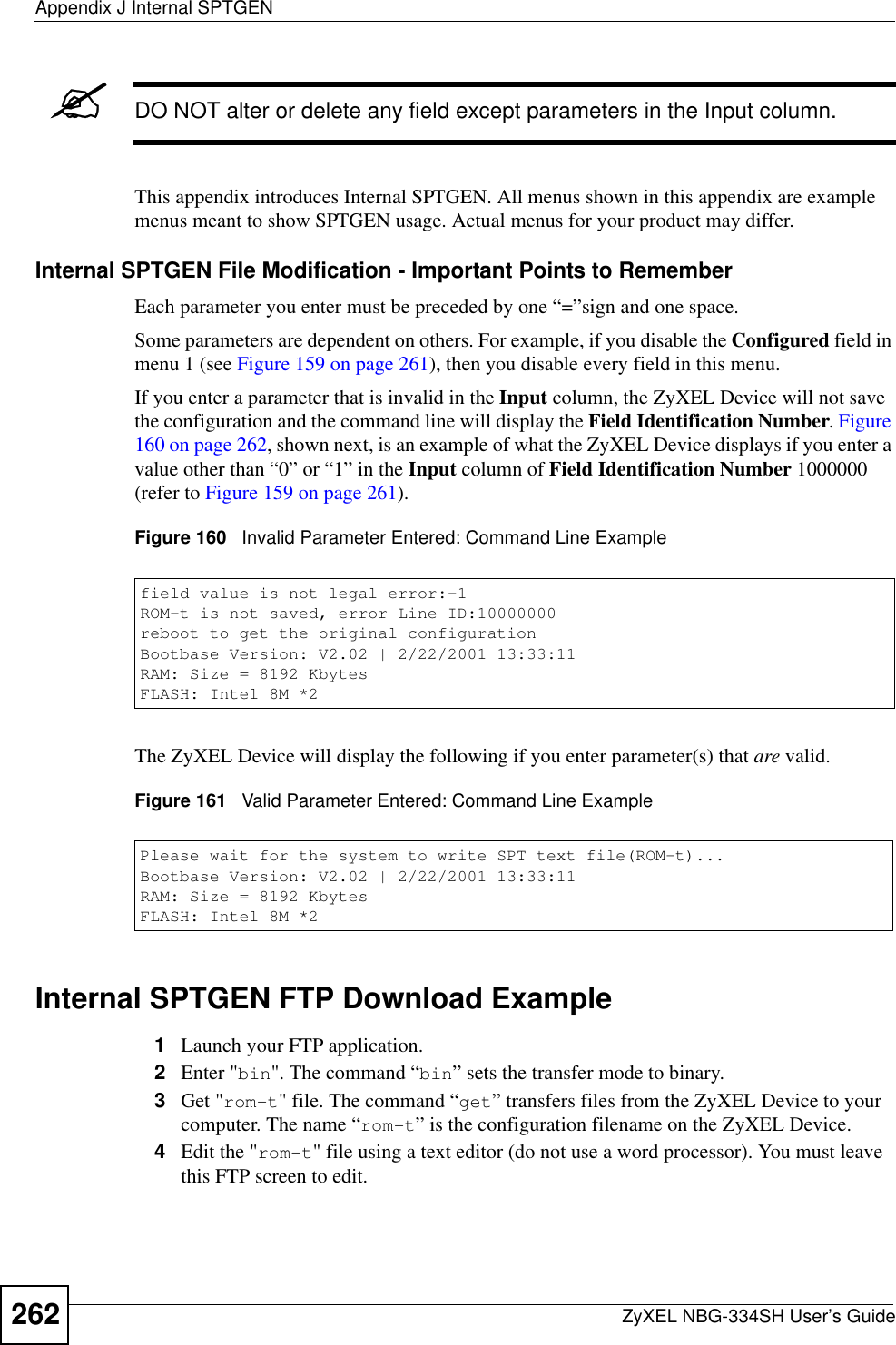 Appendix J Internal SPTGENZyXEL NBG-334SH User’s Guide262&quot;DO NOT alter or delete any field except parameters in the Input column. This appendix introduces Internal SPTGEN. All menus shown in this appendix are example menus meant to show SPTGEN usage. Actual menus for your product may differ.Internal SPTGEN File Modification - Important Points to RememberEach parameter you enter must be preceded by one “=”sign and one space.Some parameters are dependent on others. For example, if you disable the Configured field in menu 1 (see Figure 159 on page 261), then you disable every field in this menu.If you enter a parameter that is invalid in the Input column, the ZyXEL Device will not save the configuration and the command line will display the Field Identification Number.Figure160 on page 262, shown next, is an example of what the ZyXEL Device displays if you enter a value other than “0” or “1” in the Input column of Field Identification Number 1000000 (refer to Figure 159 on page 261).Figure 160   Invalid Parameter Entered: Command Line ExampleThe ZyXEL Device will display the following if you enter parameter(s) that are valid.Figure 161   Valid Parameter Entered: Command Line ExampleInternal SPTGEN FTP Download Example1Launch your FTP application.2Enter &quot;bin&quot;. The command “bin” sets the transfer mode to binary.3Get &quot;rom-t&quot; file. The command “get” transfers files from the ZyXEL Device to your computer. The name “rom-t” is the configuration filename on the ZyXEL Device.4Edit the &quot;rom-t&quot; file using a text editor (do not use a word processor). You must leave this FTP screen to edit.field value is not legal error:-1ROM-t is not saved, error Line ID:10000000reboot to get the original configurationBootbase Version: V2.02 | 2/22/2001 13:33:11RAM: Size = 8192 KbytesFLASH: Intel 8M *2Please wait for the system to write SPT text file(ROM-t)...Bootbase Version: V2.02 | 2/22/2001 13:33:11RAM: Size = 8192 KbytesFLASH: Intel 8M *2