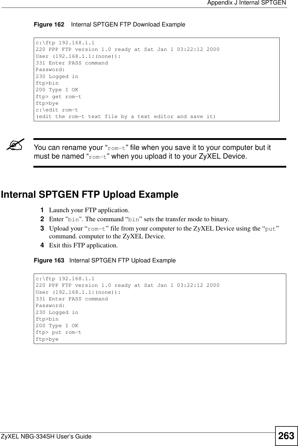  Appendix J Internal SPTGENZyXEL NBG-334SH User’s Guide 263Figure 162    Internal SPTGEN FTP Download Example&quot;You can rename your “rom-t” file when you save it to your computer but it must be named “rom-t” when you upload it to your ZyXEL Device.Internal SPTGEN FTP Upload Example1Launch your FTP application.2Enter &quot;bin&quot;. The command “bin” sets the transfer mode to binary.3Upload your “rom-t” file from your computer to the ZyXEL Device using the “put”command. computer to the ZyXEL Device.4Exit this FTP application.Figure 163   Internal SPTGEN FTP Upload Examplec:\ftp 192.168.1.1220 PPP FTP version 1.0 ready at Sat Jan 1 03:22:12 2000User (192.168.1.1:(none)):331 Enter PASS commandPassword:230 Logged inftp&gt;bin200 Type I OKftp&gt; get rom-tftp&gt;byec:\edit rom-t(edit the rom-t text file by a text editor and save it)c:\ftp 192.168.1.1220 PPP FTP version 1.0 ready at Sat Jan 1 03:22:12 2000User (192.168.1.1:(none)):331 Enter PASS commandPassword:230 Logged inftp&gt;bin200 Type I OKftp&gt; put rom-tftp&gt;bye