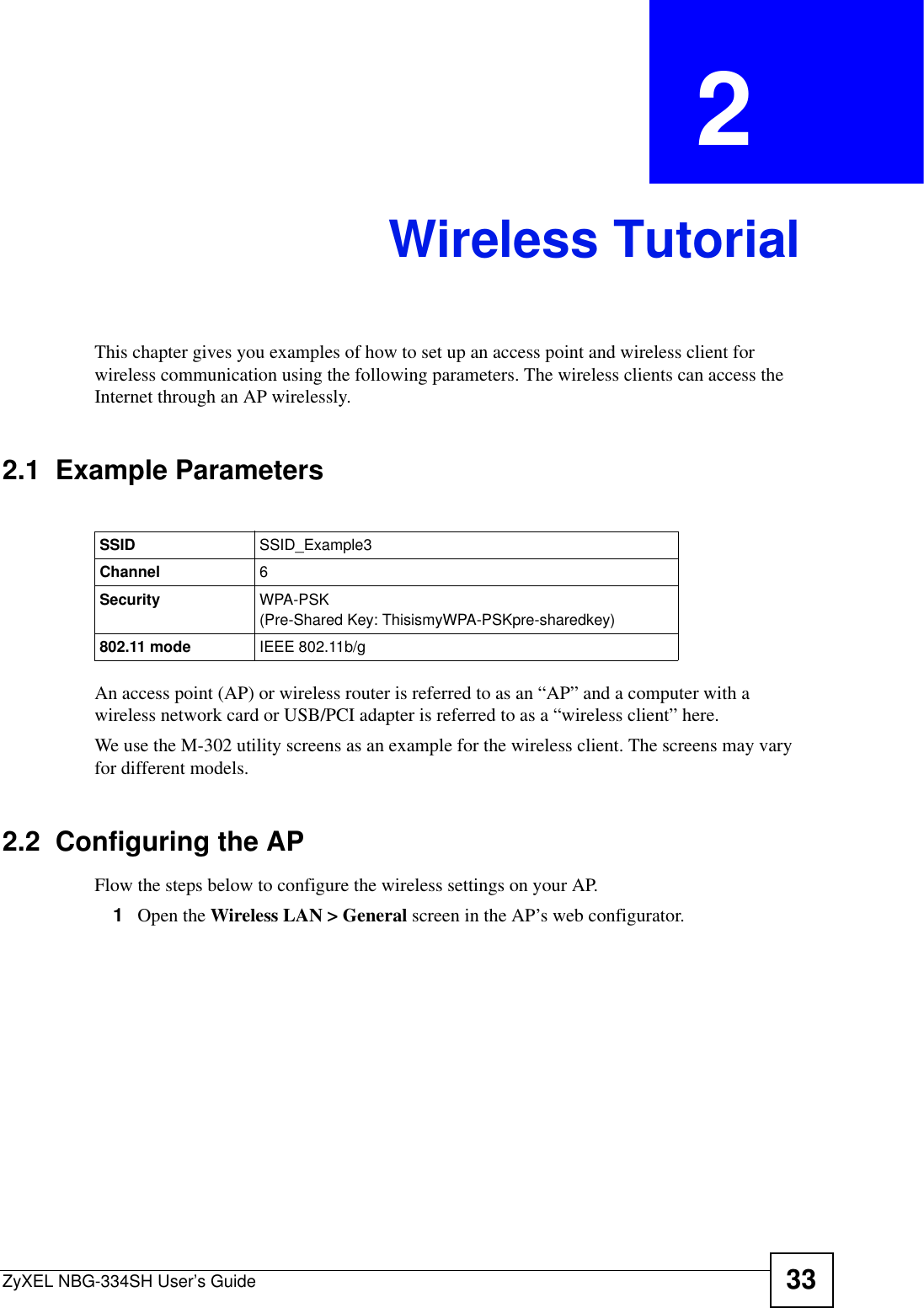 ZyXEL NBG-334SH User’s Guide 33CHAPTER  2 Wireless TutorialThis chapter gives you examples of how to set up an access point and wireless client for wireless communication using the following parameters. The wireless clients can access the Internet through an AP wirelessly.2.1  Example ParametersAn access point (AP) or wireless router is referred to as an “AP” and a computer with a wireless network card or USB/PCI adapter is referred to as a “wireless client” here.We use the M-302 utility screens as an example for the wireless client. The screens may vary for different models.2.2  Configuring the APFlow the steps below to configure the wireless settings on your AP.1Open the Wireless LAN &gt; General screen in the AP’s web configurator.SSID SSID_Example3Channel 6Security  WPA-PSK(Pre-Shared Key: ThisismyWPA-PSKpre-sharedkey)802.11 mode IEEE 802.11b/g