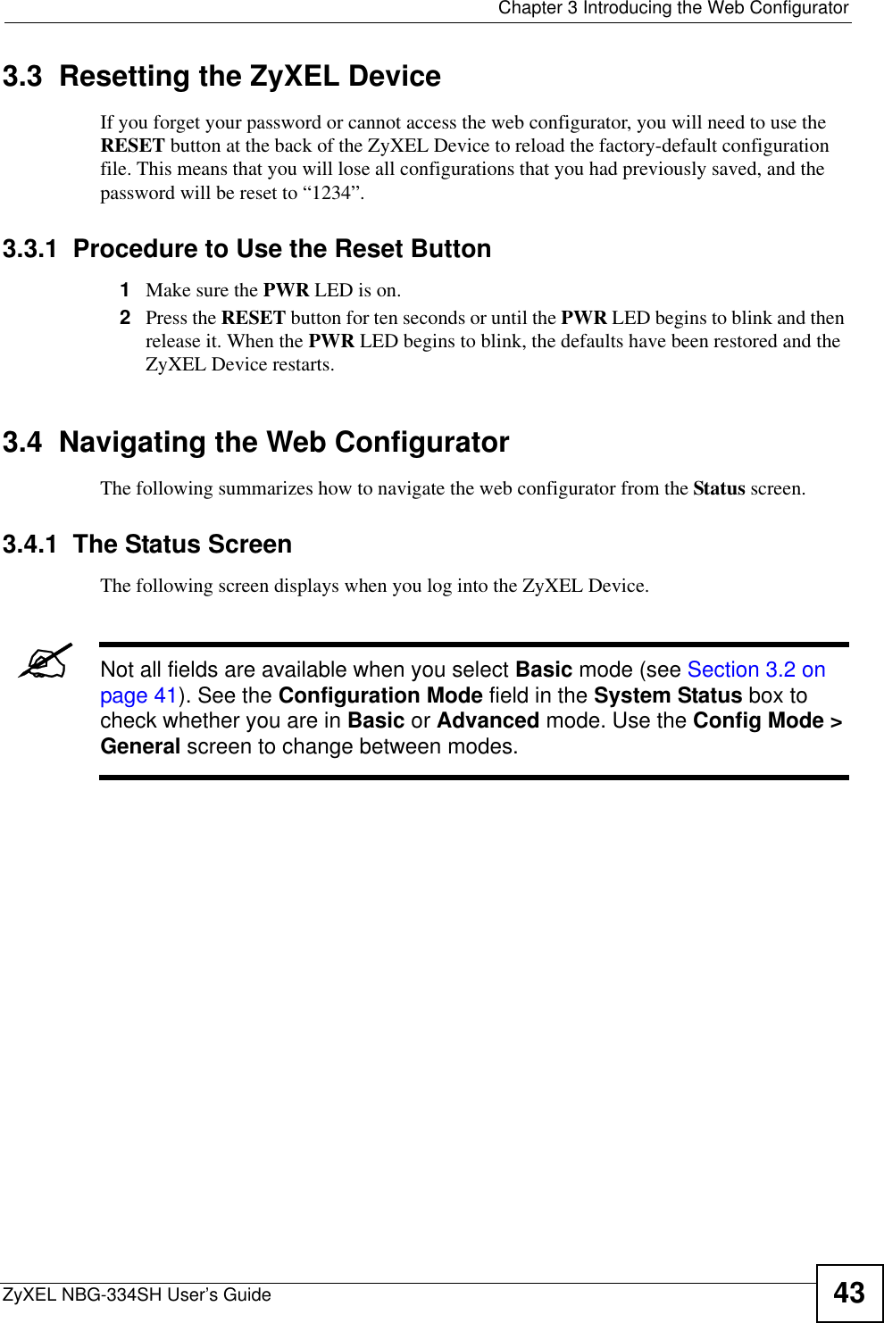  Chapter 3 Introducing the Web ConfiguratorZyXEL NBG-334SH User’s Guide 433.3  Resetting the ZyXEL DeviceIf you forget your password or cannot access the web configurator, you will need to use the RESET button at the back of the ZyXEL Device to reload the factory-default configuration file. This means that you will lose all configurations that you had previously saved, and the password will be reset to “1234”.3.3.1  Procedure to Use the Reset Button1Make sure the PWR LED is on.2Press the RESET button for ten seconds or until the PWR LED begins to blink and then release it. When the PWR LED begins to blink, the defaults have been restored and the ZyXEL Device restarts.3.4  Navigating the Web Configurator    The following summarizes how to navigate the web configurator from the Status screen.  3.4.1  The Status Screen The following screen displays when you log into the ZyXEL Device.&quot;Not all fields are available when you select Basic mode (see Section 3.2 on page 41). See the Configuration Mode field in the System Status box to check whether you are in Basic or Advanced mode. Use the Config Mode &gt; General screen to change between modes.