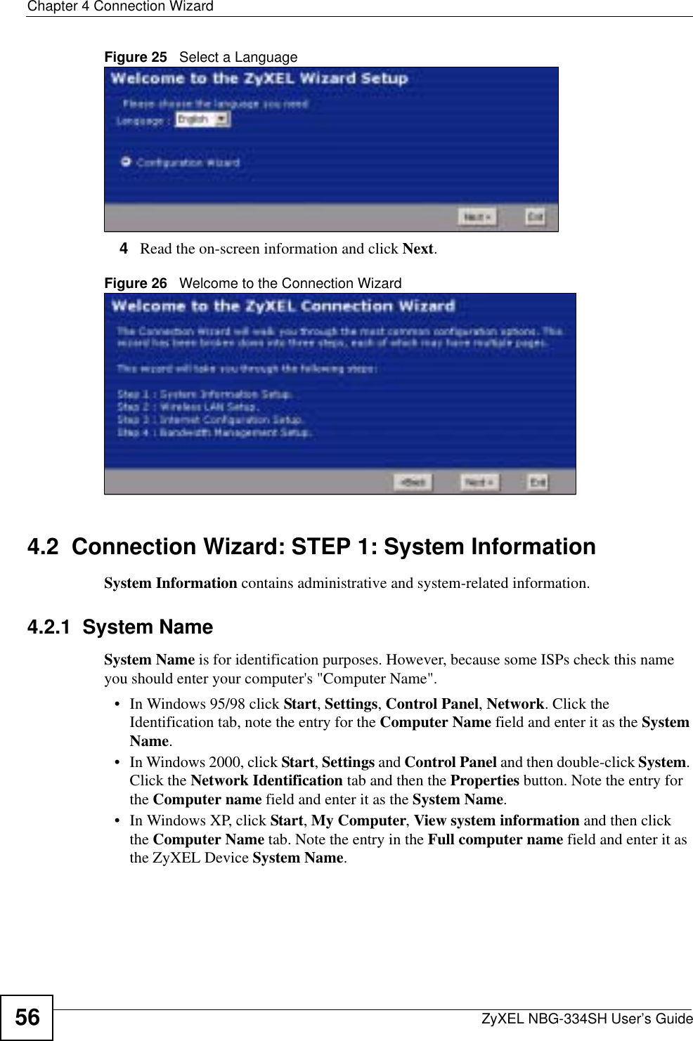Chapter 4 Connection WizardZyXEL NBG-334SH User’s Guide56Figure 25   Select a Language4Read the on-screen information and click Next.Figure 26   Welcome to the Connection Wizard4.2  Connection Wizard: STEP 1: System InformationSystem Information contains administrative and system-related information.4.2.1  System NameSystem Name is for identification purposes. However, because some ISPs check this name you should enter your computer&apos;s &quot;Computer Name&quot;. • In Windows 95/98 click Start, Settings, Control Panel, Network. Click the Identification tab, note the entry for the Computer Name field and enter it as the SystemName.• In Windows 2000, click Start, Settings and Control Panel and then double-click System.Click the Network Identification tab and then the Properties button. Note the entry for the Computer name field and enter it as the System Name.• In Windows XP, click Start, My Computer, View system information and then click the Computer Name tab. Note the entry in the Full computer name field and enter it as the ZyXEL Device System Name.