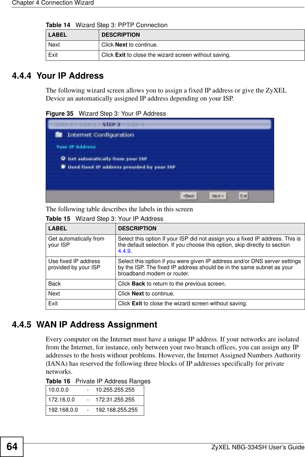 Chapter 4 Connection WizardZyXEL NBG-334SH User’s Guide644.4.4  Your IP AddressThe following wizard screen allows you to assign a fixed IP address or give the ZyXEL Device an automatically assigned IP address depending on your ISP.Figure 35   Wizard Step 3: Your IP AddressThe following table describes the labels in this screen4.4.5  WAN IP Address AssignmentEvery computer on the Internet must have a unique IP address. If your networks are isolated from the Internet, for instance, only between your two branch offices, you can assign any IP addresses to the hosts without problems. However, the Internet Assigned Numbers Authority (IANA) has reserved the following three blocks of IP addresses specifically for private networks.Next Click Next to continue. Exit Click Exit to close the wizard screen without saving.Table 14   Wizard Step 3: PPTP ConnectionLABEL DESCRIPTIONTable 15   Wizard Step 3: Your IP AddressLABEL DESCRIPTIONGet automatically from your ISP  Select this option If your ISP did not assign you a fixed IP address. This is the default selection. If you choose this option, skip directly to section 4.4.9.Use fixed IP address provided by your ISP Select this option if you were given IP address and/or DNS server settings by the ISP. The fixed IP address should be in the same subnet as your broadband modem or router. Back Click Back to return to the previous screen.Next Click Next to continue. Exit Click Exit to close the wizard screen without saving.Table 16   Private IP Address Ranges10.0.0.0 -10.255.255.255172.16.0.0 -172.31.255.255192.168.0.0 -192.168.255.255