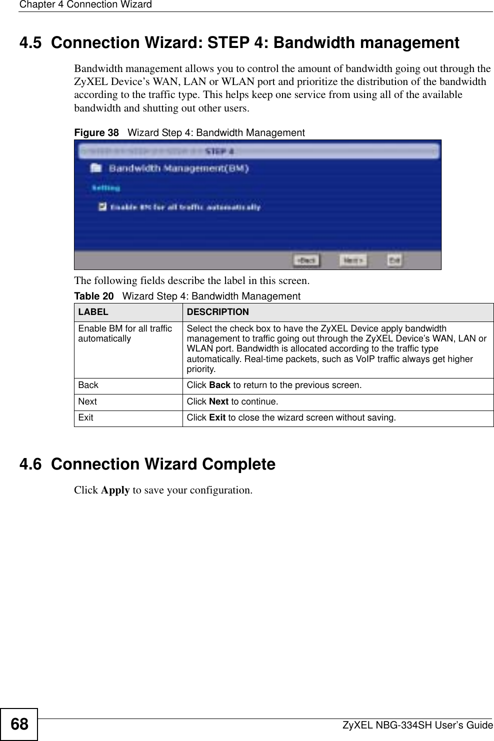 Chapter 4 Connection WizardZyXEL NBG-334SH User’s Guide684.5  Connection Wizard: STEP 4: Bandwidth managementBandwidth management allows you to control the amount of bandwidth going out through the ZyXEL Device’s WAN, LAN or WLAN port and prioritize the distribution of the bandwidth according to the traffic type. This helps keep one service from using all of the available bandwidth and shutting out other users.Figure 38   Wizard Step 4: Bandwidth Management The following fields describe the label in this screen.4.6  Connection Wizard CompleteClick Apply to save your configuration.Table 20   Wizard Step 4: Bandwidth ManagementLABEL DESCRIPTIONEnable BM for all traffic automatically Select the check box to have the ZyXEL Device apply bandwidth management to traffic going out through the ZyXEL Device’s WAN, LAN or WLAN port. Bandwidth is allocated according to the traffic type automatically. Real-time packets, such as VoIP traffic always get higher priority.Back Click Back to return to the previous screen.Next Click Next to continue. Exit Click Exit to close the wizard screen without saving.